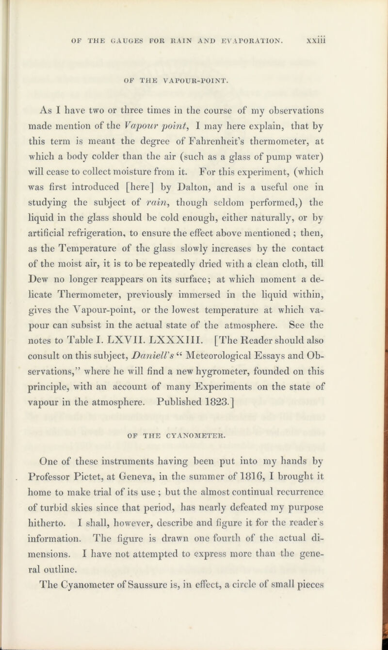 OF THE VAPOUR-POINT. As I have two or three times in the course of my observations made mention of the Vapour point, I may here explain, that by this term is meant the degree of Fahrenheit’s thermometer, at which a body colder than the air (such as a glass of pump water) will cease to collect moisture from it. For this experiment, (which was first introduced [here] by Dalton, and is a useful one in studying the subject of rain, though seldom performed,) the liquid in the glass should be cold enough, either naturally, or by artificial refrigeration, to ensure the effect above mentioned ; then, as the Temperature of the glass slowly increases by the contact of the moist air, it is to be repeatedly dried with a clean cloth, till Dew no longer reappears on its surface; at which moment a de¬ licate Thermometer, previously immersed in the liquid within, gives the Vapour-point, or the lowest temperature at which va¬ pour can subsist in the actual state of the atmosphere. See the notes to Table I. LXVII. LXXXIII. [The Reader should also consult on this subject, Daniell's u Meteorological Essays and Ob¬ servations,” where he will find a new hygrometer, founded on this principle, with an account of many Experiments on the state of vapour in the atmosphere. Published 1823.] OF THE CYANOMETER. One of these instruments having been put into my hands by Professor Pictet, at Geneva, in the summer of 1816, I brought it home to make trial of its use ; but the almost continual recurrence of turbid skies since that period, has nearly defeated my purpose hitherto. I shall, however, describe and figure it for the reader s information. The figure is drawn one fourth of the actual di¬ mensions. I have not attempted to express more than the gene¬ ral outline. The Cyanometer of Saussurc is, in effect, a circle of small pieces