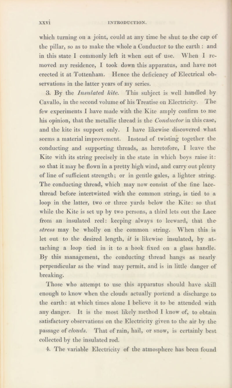 which turning on a joint, could at any time be shut to the cap of the pillar, so as to make the whole a Conductor to the earth : and in this state 1 commonly left it when out of use. When 1 re¬ moved my residence, I took down this apparatus, and have not erected it at Tottenham. Hence the deficiency of Electrical ob¬ servations in the latter years of my series. 3. By the Insulated kite. This subject is well handled by Cavallo, in the second volume of his Treatise on Electricity. The few experiments I have made with the Kite amply confirm to me his opinion, that the metallic thread is the Conductor in this case, and the kite its support only. I have likewise discovered what seems a material improvement. Instead of twisting together the conducting and supporting threads, as heretofore, I leave the Kite with its string precisely in the state in which boys raise it: so that it may be flown in a pretty high wind, and carry out plenty of line of sufficient strength; or in gentle gales, a lighter string. The conducting thread, which may now consist of the fine lace- thread before intertwisted with the common string, is tied to a loop in the latter, two or three yards below the Kite: so that while the Kite is set up by two persons, a third lets out the Lace from an insulated reel: keeping always to leeward, that the- stress may be wholly on the common string. When this is let out to the desired length, it is likewise insulated, by at¬ taching a loop tied in it to a hook fixed on a glass handle. By this management, the conducting thread hangs as nearly perpendicular as the wind may permit, and is in little danger of breaking. Those who attempt to use this apparatus should have skill enough to know when the clouds actually portend a discharge to the earth: at which times alone 1 believe it to be attended with any danger. It is the most likely method 1 know of, to obtain satisfactory observations on the Electricity given to the air by the passage of clouds. That of rain, hail, or snow, is certainly best collected by the insulated rod. 4. The variable Electricity of the atmosphere has been found