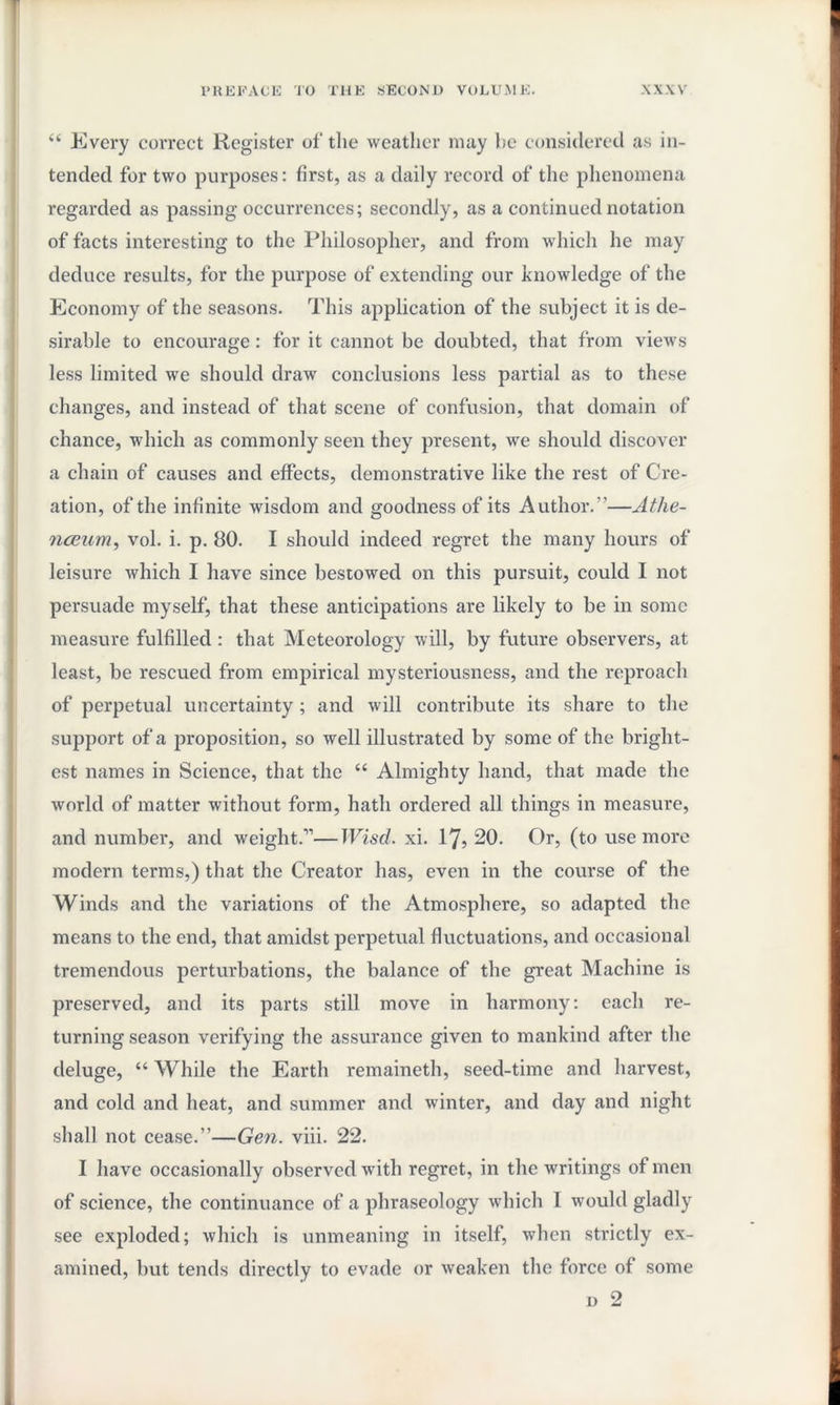 “ Every correct Register of the weather may he considered as in¬ tended for two purposes: first, as a daily record of the phenomena regarded as passing occurrences; secondly, as a continued notation of facts interesting to the Philosopher, and from which he may deduce results, for the purpose of extending our knowledge of the Economy of the seasons. This application of the subject it is de¬ sirable to encourage : for it cannot be doubted, that from views less limited we should draw conclusions less partial as to these changes, and instead of that scene of confusion, that domain of chance, which as commonly seen they present, we should discover a chain of causes and effects, demonstrative like the rest of Cre¬ ation, of the infinite wisdom and goodness of its Author.”—Athe- nceum, vol. i. p. 80. I should indeed regret the many hours of leisure which I have since bestowed on this pursuit, could I not persuade myself, that these anticipations are likely to be in some measure fulfilled : that Meteorology will, by future observers, at least, be rescued from empirical mysteriousness, and the reproach of perpetual uncertainty ; and will contribute its share to the support of a proposition, so well illustrated by some of the bright¬ est names in Science, that the “ Almighty hand, that made the world of matter without form, hath ordered all things in measure, and number, and weight.11—Wiscl. xi. 17? 20. Or, (to use more modern terms,) that the Creator has, even in the course of the Winds and the variations of the Atmosphere, so adapted the means to the end, that amidst perpetual fluctuations, and occasional tremendous perturbations, the balance of the great Machine is preserved, and its parts still move in harmony: each re¬ turning season verifying the assurance given to mankind after the deluge, “ While the Earth remaineth, seed-time and harvest, and cold and heat, and summer and winter, and day and night shall not cease.”—Gen. viii. 22. I have occasionally observed writh regret, in the writings of men of science, the continuance of a phraseology which I would gladly see exploded; which is unmeaning in itself, when strictly ex¬ amined, but tends directly to evade or weaken the force of some d 2