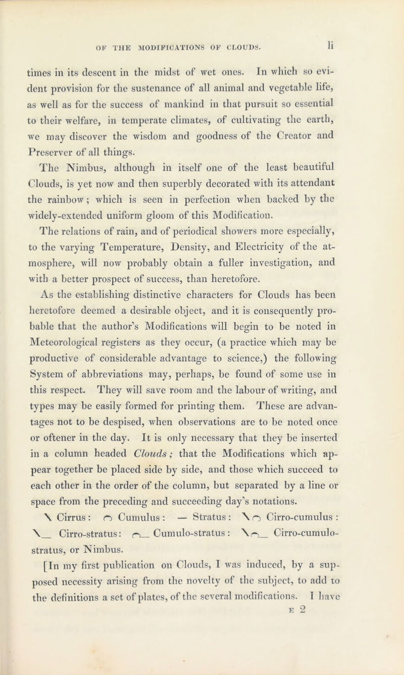 times in its descent in the midst of wet ones. In which so evi¬ dent provision for the sustenance of all animal and vegetable life, as well as for the success of mankind in that pursuit so essential to their welfare, in temperate climates, of cultivating the earth, we may discover the wisdom and goodness of the Creator and Preserver of all things. The Nimbus, although in itself one of the least beautiful Clouds, is yet now and then superbly decorated with its attendant the rainbow; which is seen in perfection when backed by the widely-extended uniform gloom of this Modification. The relations of rain, and of periodical showers more especially, to the varying Temperature, Density, and Electricity of the at¬ mosphere, will now probably obtain a fuller investigation, and with a better prospect of success, than heretofore. As the establishing distinctive characters for Clouds has been heretofore deemed a desirable object, and it is consequently pro¬ bable that the author’s Modifications will begin to be noted in Meteorological registers as they occur, (a practice which may be productive of considerable advantage to science,) the following System of abbreviations may, perhaps, be found of some use in this respect. They will save room and the labour of writing, and types may be easily formed for printing them. These are advan¬ tages not to be despised, when observations are to be noted once or oftener in the day. It is only necessary that they be inserted in a column headed Clouds; that the Modifications which ap¬ pear together be placed side by side, and those which succeed to each other in the order of the column, but separated by a line or space from the preceding and succeeding day’s notations. \ Cirrus: n> Cumulus: — Stratus: \o Cirro-cumulus: \_ Cirro-stratus: r>_ Cumulo-stratus: \r\_ Cirro-cumulo- stratus, or Nimbus. [In my first publication on Clouds, I was induced, by a sup¬ posed necessity arising from the novelty of the subject, to add to the definitions a set of plates, of the several modifications. 1 have