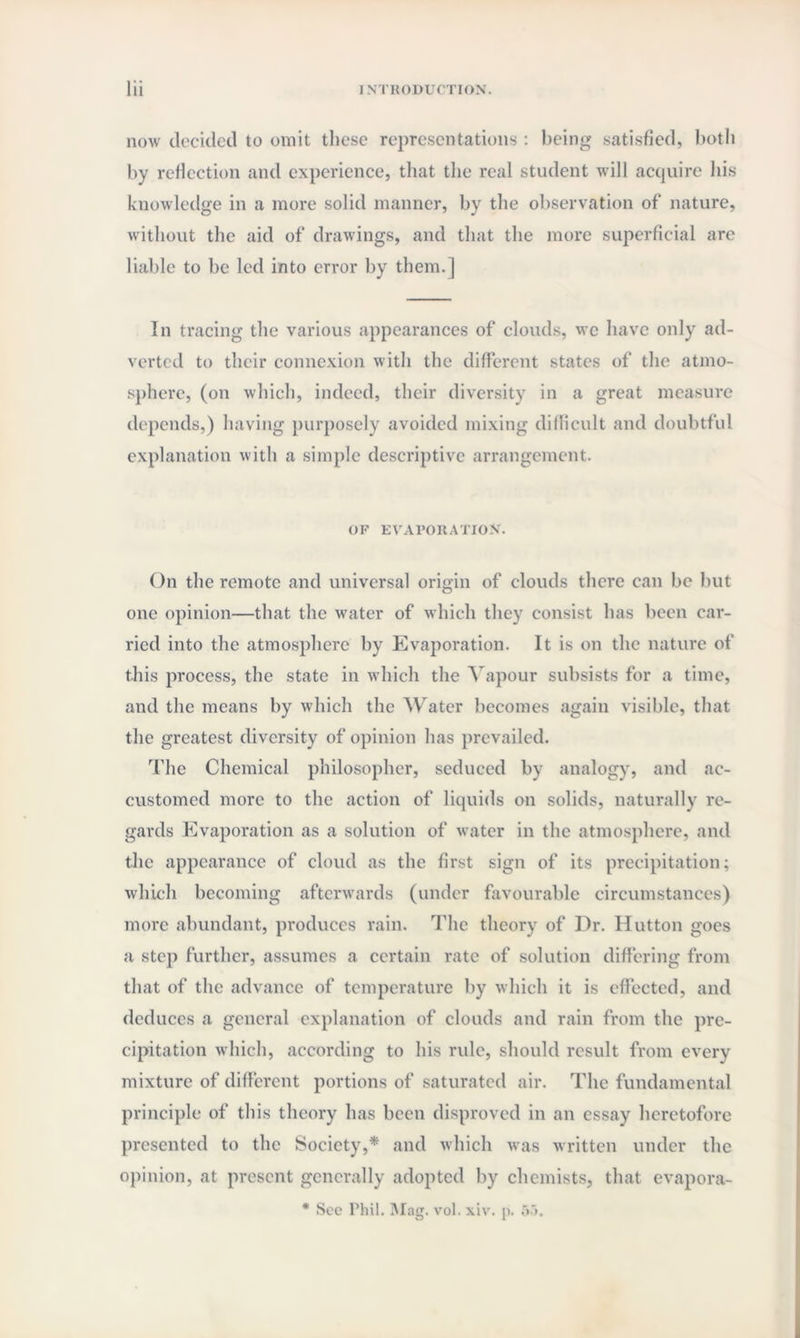 now decided to omit these representations : being satisfied, both by reflection and experience, that the real student will acquire his knowledge in a more solid manner, by the observation of nature, without the aid of drawings, and that the more superficial are liable to be led into error by them.] In tracing the various appearances of clouds, we have only ad¬ verted to their connexion with the different states of the atmo¬ sphere, (on which, indeed, their diversity in a great measure depends,) having purposely avoided mixing difficult and doubtful explanation with a simple descriptive arrangement. OF EVAPORATION. On the remote and universal origin of clouds there can be but one opinion—that the water of which they consist has been car¬ ried into the atmosphere by Evaporation. It is on the nature of this process, the state in which the Vapour subsists for a time, and the means by which the Water becomes again visible, that the greatest diversity of opinion has prevailed. The Chemical philosopher, seduced by analogy, and ac¬ customed more to the action of liquids on solids, naturally re¬ gards Evaporation as a solution of water in the atmosphere, and the appearance of cloud as the first sign of its precipitation; which becoming afterwards (under favourable circumstances) more abundant, produces rain. The theory of Dr. Hutton goes a step further, assumes a certain rate of solution differing from that of the advance of temperature by which it is effected, and deduces a general explanation of clouds and rain from the pre¬ cipitation which, according to his rule, should result from every mixture of different portions of saturated air. The fundamental principle of this theory has been disproved in an essay heretofore presented to the Society,* and which was written under the opinion, at present generally adopted by chemists, that evapora- * Sec Phil. Mag. vol. xiv. p. 55.