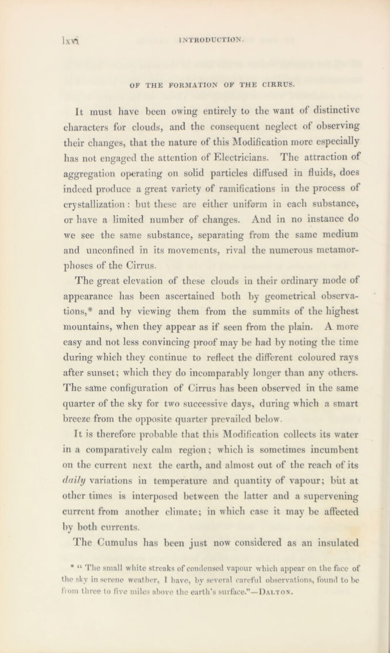 OF THE FORMATION OF THE CIRRUS. It must luave been owing entirely to the want of distinctive characters for clouds, and the consequent neglect of observing their changes, that the nature of this Modification more especially has not engaged the attention of Electricians. The attraction of aggregation operating on solid particles diffused in fluids, does indeed produce a great variety of ramifications in the process of crystallization: but these are either uniform in each substance, or have a limited number of changes. And in no instance do we see the same substance, separating from the same medium and unconfined in its movements, rival the numerous metamor¬ phoses of the Cirrus. The great elevation of these clouds in their ordinary mode of appearance has been ascertained both by geometrical observa¬ tions,* and by viewing them from the summits of the highest mountains, when they appear as if seen from the plain. A more easy and not less convincing proof may be had by noting the time during which they continue to reflect the different coloured rays after sunset; which they do incomparably longer than any others. The same configuration of Cirrus has been observed in the same quarter of the sky for two successive days, during which a smart breeze from the opposite quarter prevailed below. It is therefore probable that this Modification collects its water in a comparatively calm region; which is sometimes incumbent on the current next the earth, and almost out of the reach of its daily variations in temperature and quantity of vapour; but at other times is interposed between the latter and a supervening current from another climate; in which case it may be affected by both currents. The Cumulus has been just now considered as an insulated * “ The small white streaks of condensed vapour which appear on the face of the sky in serene weather, I have, by several careful observations, found to be from three to five miles above the earth’s surface.”—Dalton.