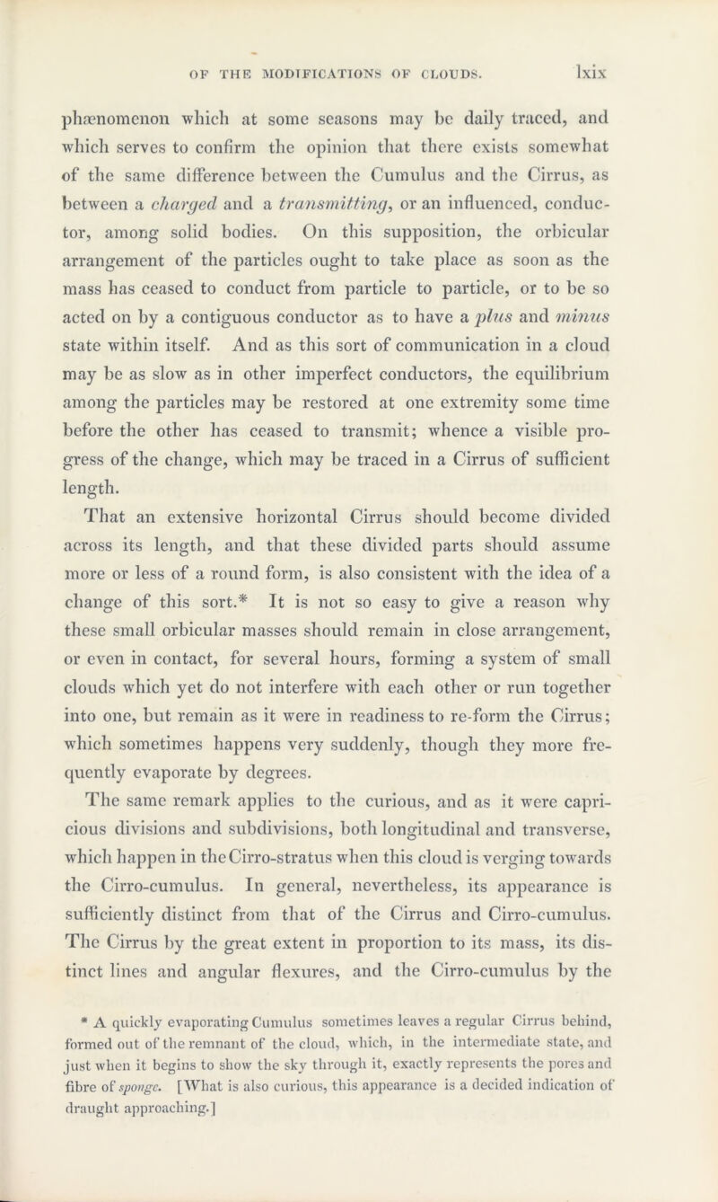 phenomenon which at some seasons may be daily traced, and which serves to confirm the opinion that there exists somewhat of the same difference between the Cumulus and the Cirrus, as between a charged and a transmitting, or an influenced, conduc¬ tor, among solid bodies. On this supposition, the orbicular arrangement of the particles ought to take place as soon as the mass has ceased to conduct from particle to particle, or to be so acted on by a contiguous conductor as to have a plus and minus state within itself. And as this sort of communication in a cloud may be as slow as in other imperfect conductors, the equilibrium among the particles may be restored at one extremity some time before the other has ceased to transmit; whence a visible pro¬ gress of the change, which may be traced in a Cirrus of sufficient length. That an extensive horizontal Cirrus should become divided across its length, and that these divided parts should assume more or less of a round form, is also consistent with the idea of a change of this sort.* It is not so easy to give a reason why these small orbicular masses should remain in close arrangement, or even in contact, for several hours, forming a system of small clouds which yet do not interfere with each other or run together into one, but remain as it were in readiness to re-form the Cirrus; which sometimes happens very suddenly, though they more fre¬ quently evaporate by degrees. The same remark applies to the curious, and as it were capri¬ cious divisions and subdivisions, both longitudinal and transverse, which happen in the Cirro-stratus when this cloud is verging towards the Cirro-cumulus. In general, nevertheless, its appearance is sufficiently distinct from that of the Cirrus and Cirro-cumulus. The Cirrus by the great extent in proportion to its mass, its dis¬ tinct lines and angular flexures, and the Cirro-cumulus by the * A quickly evaporating Cumulus sometimes leaves a regular Cirrus behind, formed out of the remnant of the cloud, which, in the intermediate state, and just when it begins to show the sky through it, exactly represents the pores and fibre of sponge. [AVhat is also curious, this appearance is a decided indication of draught approaching.]