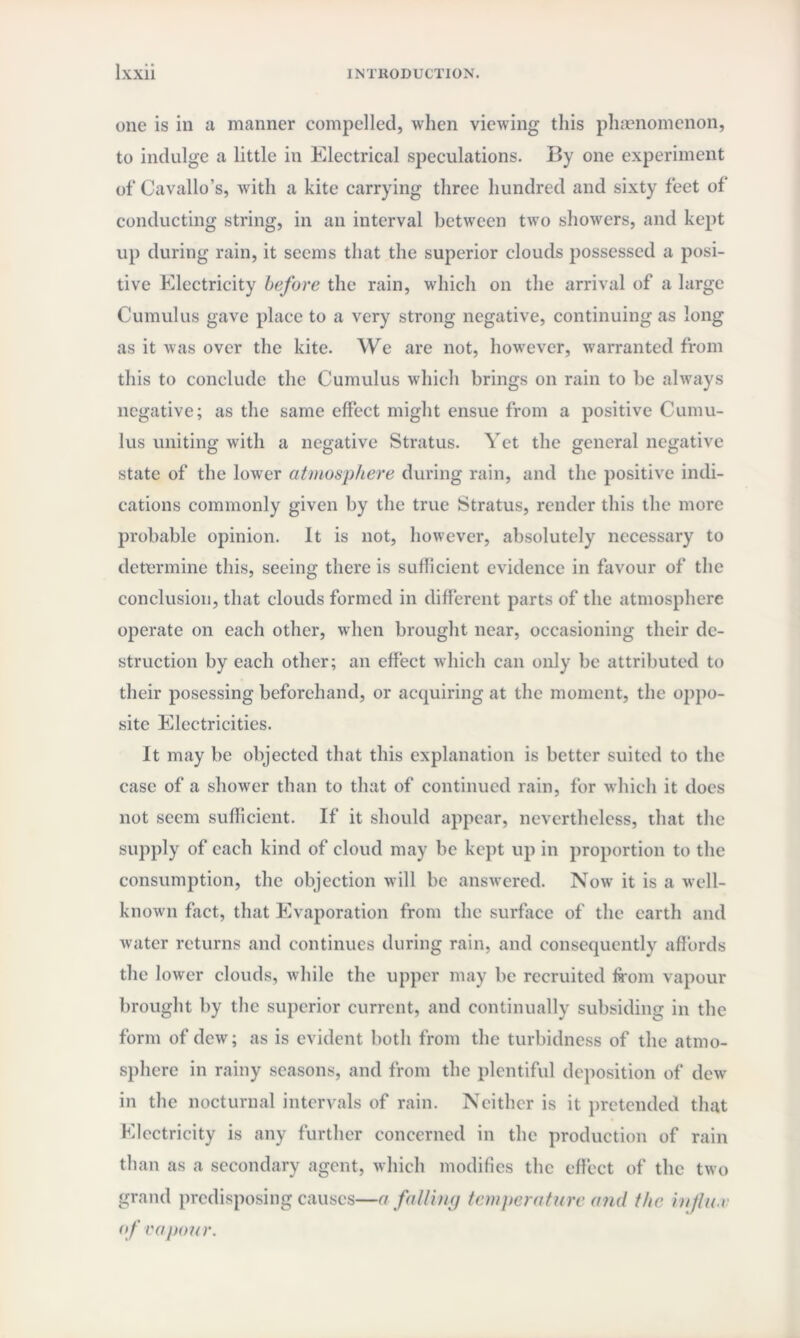 one is in a manner compelled, when viewing this phenomenon, to indulge a little in Electrical speculations. By one experiment of* Cavallo’s, with a kite carrying three hundred and sixty feet of conducting string, in an interval between two showers, and kept up during rain, it seems that the superior clouds possessed a posi¬ tive Electricity before the rain, which on the arrival of a large Cumulus gave place to a very strong negative, continuing as long as it was over the kite. We are not, however, warranted from this to conclude the Cumulus which brings on rain to be always negative; as the same effect might ensue from a positive Cumu¬ lus uniting with a negative Stratus. Yet the general negative state of the lower atmosphere during rain, and the positive indi¬ cations commonly given by the true Stratus, render this the more probable opinion. It is not, however, absolutely necessary to determine this, seeing there is sufficient evidence in favour of the conclusion, that clouds formed in different parts of the atmosphere operate on each other, when brought near, occasioning their de¬ struction by each other; an effect which can only be attributed to their posessing beforehand, or acquiring at the moment, the oppo¬ site Electricities. It may be objected that this explanation is better suited to the case of a shower than to that of continued rain, for which it does not seem sufficient. If it should appear, nevertheless, that the supply of each kind of cloud may be kept up in proportion to the consumption, the objection will be answered. Now it is a well- known fact, that Evaporation from the surface of the earth and water returns and continues during rain, and consequently affords the lower clouds, while the upper may be recruited from vapour brought by the superior current, and continually subsiding in the form of dew; as is evident both from the turbidness of the atmo¬ sphere in rainy seasons, and from the plentiful deposition of dew in the nocturnal intervals of rain. Neither is it pretended that Electricity is any further concerned in the production of rain than as a secondary agent, which modifies the effect of the two grand predisposing causes—a falling temperature and the infln.i of vapour.