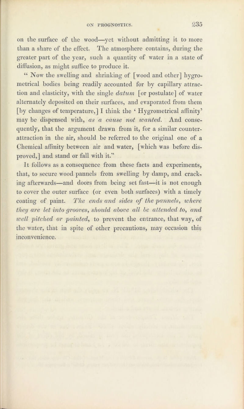 on the surface of the wood—yet without admitting it to more than a share of the effect. The atmosphere contains, during the greater part of the year, such a quantity of water in a state of diffusion, as might suffice to produce it. 44 Now the swelling and shrinking of [wood and other] hygro- metrical bodies being readily accounted for by capillary attrac¬ tion and elasticity, with the single datum [or postulate] of water alternately deposited on their surfaces, and evaporated from them [by changes of temperature,] I think the 4 Hygrometrical affinity'* may be dispensed with, as a cause not ivanted. And conse¬ quently, that the argument drawn from it, for a similar counter- attraction in the air, should be referred to the original one of a Chemical affinity between air and water, [which was before dis¬ proved,] and stand or fall with it.-’1 It follows as a consequence from these facts and experiments, that, to secure wood pannels from swelling by damp, and crack¬ ing afterwards—and doors from being set fast—it is not enough to cover the outer surface (or even both surfaces) with a timely coating of paint. The ends and sides of the pannels, where they are let into grooves, should above all he attended to, and well pitched or painted, to prevent the entrance, that way, of the water, that in spite of other precautions, may occasion this inconvenience.