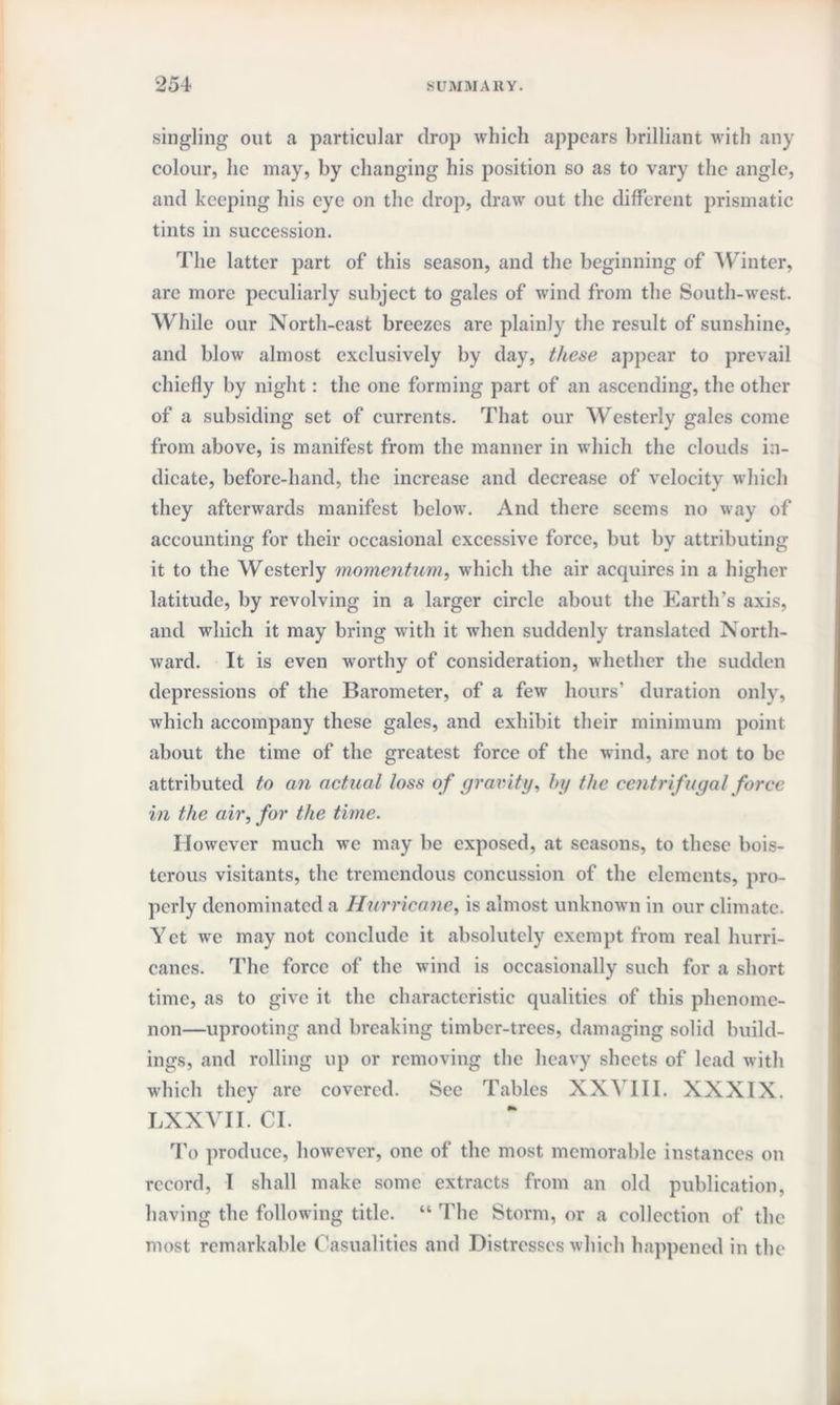 singling out a particular drop which appears brilliant with any colour, lie may, by changing his position so as to vary the angle, and keeping his eye on the drop, draw out the different prismatic tints in succession. The latter part of this season, and the beginning of Winter, are more peculiarly subject to gales of wind from the South-west. While our North-east breezes are plainly the result of sunshine, and blow almost exclusively by day, these appear to prevail chiefly by night: the one forming part of an ascending, the other of a subsiding set of currents. That our Westerly gales come from above, is manifest from the manner in which the clouds in¬ dicate, before-hand, the increase and decrease of velocity which they afterwards manifest below. And there seems no way of accounting for their occasional excessive force, but by attributing it to the Westerly momentum, which the air acquires in a higher latitude, by revolving in a larger circle about the Earth's axis, and which it may bring with it when suddenly translated North¬ ward. It is even worthy of consideration, whether the sudden depressions of the Barometer, of a few hours’ duration only, which accompany these gales, and exhibit their minimum point about the time of the greatest force of the wind, are not to be attributed to an actual loss of gravity, by the centrifugal force in the air, for the time. However much we may be exposed, at seasons, to these bois¬ terous visitants, the tremendous concussion of the elements, pro¬ perly denominated a Hurricane, is almost unknown in our climate. Yet we may not conclude it absolutely exempt from real hurri¬ canes. The force of the wind is occasionally such for a short time, as to give it the characteristic qualities of this phenome¬ non—uprooting and breaking timber-trees, damaging solid build¬ ings, and rolling up or removing the heavy sheets of lead with which they are covered. See Tables XXVI11. XXXIX. LXXVII. Cl. To produce, however, one of the most memorable instances on record, I shall make some extracts from an old publication, having the following title. “ The Storm, or a collection of the most remarkable Casualities and Distresses which happened in the