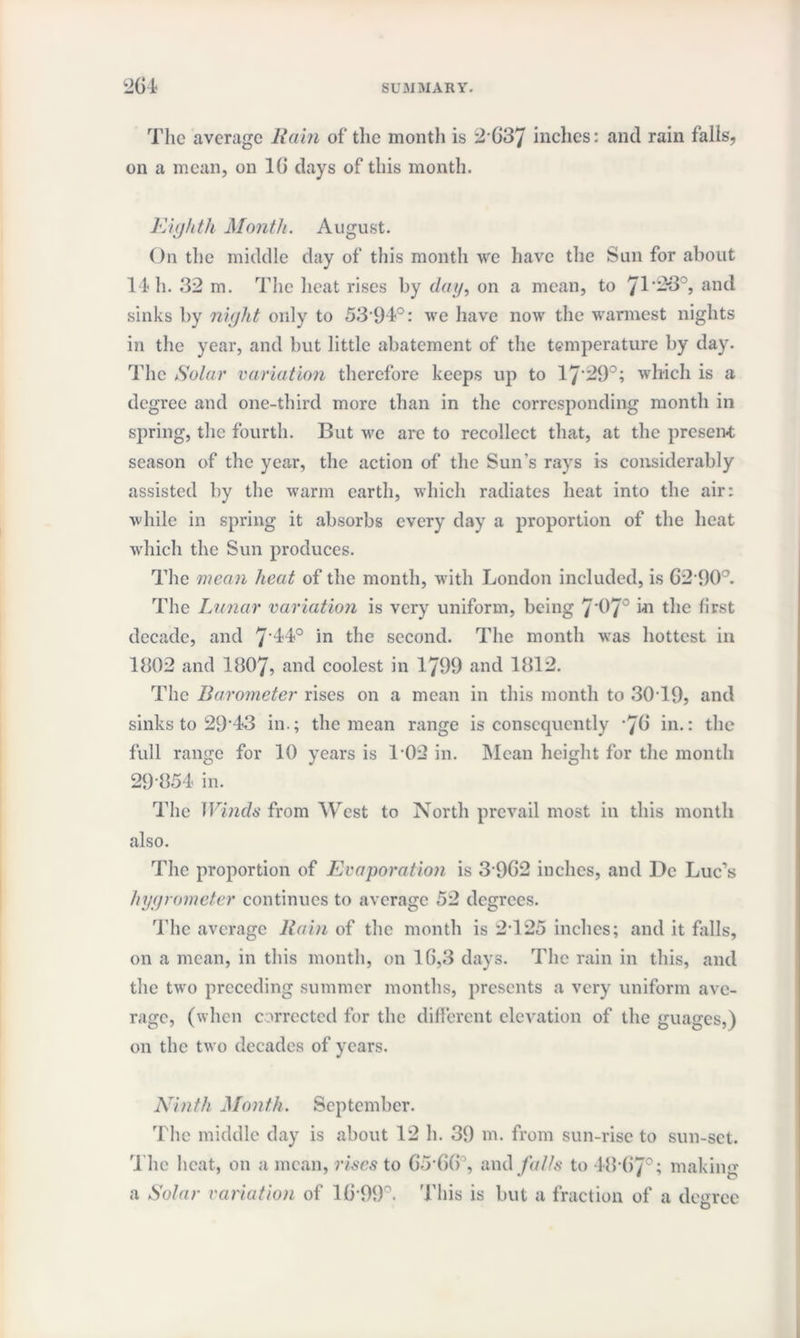 The average Rain of the month is 2637 inches: and rain falls, on a mean, on 16 days of this month. Eighth Month. August. On the middle day of this month we have the Sun for about 14 h. 32 m. The heat rises by dag, on a mean, to 71'2-3°, and sinks by night only to 5394°: we have now the warmest nights in the year, and but little abatement of the temperature by day. The Solar variation therefore keeps up to 17'29°; which is a degree and one-third more than in the corresponding month in spring, the fourth. But we are to recollect that, at the present season of the year, the action of the Sun's rays is considerably assisted by the warm earth, which radiates heat into the air: while in spring it absorbs every day a proportion of the heat which the Sun produces. The mean heat of the month, with London included, is 62-90°. The Lunar variation is very uniform, being 7'97° m the first decade, and 7'44° in the second. The month was hottest in 1802 and 1807, and coolest in 1799 and 1812. The Barometer rises on a mean in this month to 30T9, and sinks to 29*43 in.; the mean range is consequently ’76 in.: the full range for 10 years is 102 in. Mean height for the month 29 854 in. The Winds from West to North prevail most in this month also. The proportion of Evaporation is 3962 inches, and De Luc’s hygrometer continues to average 52 degrees. The average Rain of the month is 2-125 inches; and it falls, on a mean, in this month, on 16,3 days. The rain in this, and the two preceding summer months, presents a very uniform ave¬ rage, (when corrected for the different elevation of the guages,) on the two decades of years. Ninth Month. September. The middle day is about 12 h. 39 m. from sun-rise to sun-set. The heat, on a mean, rises to 65-66°, and falls to 48-67°; making a Solar variation of 16-99°. This is but a fraction of a degree