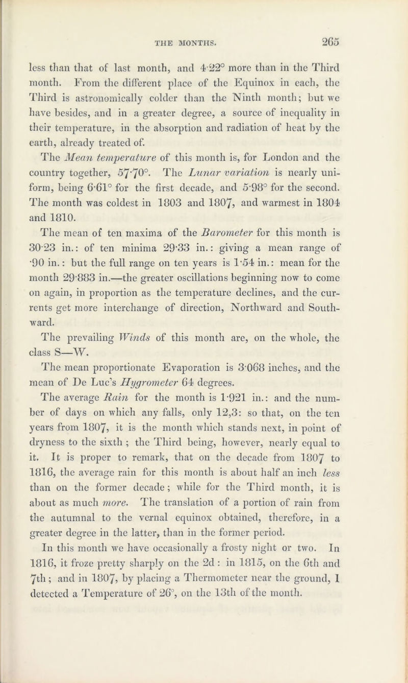 less than that of last month, and 4 22° more than in the Third month. From the different place of the Equinox in each, the Third is astronomically colder than th.e Ninth month; but we have besides, and in a greater degree, a source of inequality in their temperature, in the absorption and radiation of heat by the earth, already treated of. The Mean temperature of this month is, for London and the country together, 57'70°- The Lunar variation is nearly uni¬ form, being 6-61° for the first decade, and 5-98° for the second. The month was coldest in 1003 and 1807, and warmest in 1004 and 1810. The mean of ten maxima of the Barometer for this month is 30 23 in.: of ten minima 29'33 in.: giving a mean range of •90 in.: but the full range on ten years is F54 in.: mean for the month 29 003 in.—the greater oscillations beginning now to come on again, in proportion as the temperature declines, and the cur¬ rents get more interchange of direction, Northward and South¬ ward. The prevailing Winds of this month are, on the whole, the class S—W. The mean proportionate Evaporation is 3068 inches, and the mean of De Luc’s Hygrometer 64 degrees. The average Rain for the month is 1-921 in.: and the num¬ ber of days on which any falls, only 12,3: so that, on the ten years from 1807, it is the month which stands next, in point of dryness to the sixth ; the Third being, however, nearly equal to it. It is proper to remark, that on the decade from 1007 t0 1016, the average rain for this month is about half an inch less than on the former decade; while for the Third month, it is about as much more. The translation of a portion of rain from the autumnal to the vernal equinox obtained, therefore, in a greater degree in the latter, than in the former period. In this month we have occasionally a frosty night or two. In 1016, it froze pretty sharply on the 2d : in 1015, on the 6th and 7th ; and in 1007, by placing a Thermometer near the ground, I detected a Temperature of 26°, on the 13th of the month.