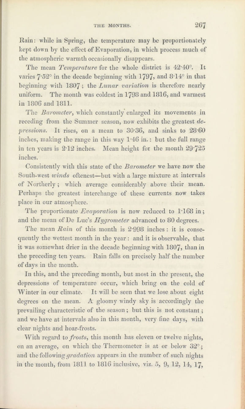 Rain: while in Spring, the temperature may be proportionately kept clown by the effect of Evaporation, in which process much of the atmospheric warmth occasionally disappears. The mean Temperature for the whole district is 42*40°. It varies 7*52° in the decade beginning with 1797> anc^ 8*14° in that beginning with 1807 ; the Lunar variation is therefore nearly uniform. The month was coldest in 1798 and 1816, and warmest in 1806 and 1811. The Barometer, which constantly enlarged its movements in receding from the Summer season, now exhibits the greatest de¬ pressions. It rises, on a mean to 30*36, and sinks to 28*60 inches, making the range in this way 1*46 in.: but the full range in ten years is 2*12 inches. Mean height for the month 29*725 inches. Consistently with this state of the Barometer we have now the South-w*est winds oftenest—but with a large mixture at intervals of Northerly ; which average considerably above their mean. Perhaps the greatest interchange of these currents now takes place in our atmosphere. The proportionate Evaporation is now reduced to 1*168 in; and the mean of De Luc’s Hygrometer advanced to 80 degrees. The mean Rain of this month is 2*998 inches : it is conse¬ quently the wettest month in the year : and it is observable, that it was somewhat drier in the decade beginning with 1807, than in the preceding ten years. Rain falls on precisely half the number of days in the month. In this, and the preceding month, but most in the present, the depressions of temperature occur, which bring on the cold of Winter in our climate. It will be seen that we lose about eight degrees on the mean. A gloomy windy sky is accordingly the prevailing characteristic of the season; but this is not constant; and we have at intervals also in this month, very fine days, with clear nights and hoar-frosts. With regard to frosts, this month has eleven or twelve nights, on an average, on which the Thermometer is at or below 32°; and the following gradation appears in the number of such nights in the month, from 1811 to 1816 inclusive, viz. 5, 9, 12, 14, 17,