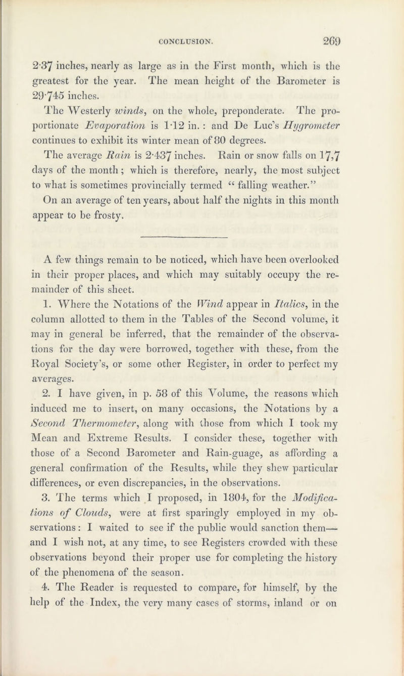 2 37 inches, nearly as large as in the First month, which is the greatest for the year. The mean height of the Barometer is 29'745 inches. The Westerly winds, on the whole, preponderate. The pro¬ portionate Evaporation is 1T2 in. : and De Luc’s Hygrometer continues to exhibit its winter mean of 80 degrees. The average Rain is 2*437 inches. Rain or snow falls on 17,7 days of the month ; which is therefore, nearly, the most subject to what is sometimes provincially termed “ falling weather.” On an average of ten years, about half the nights in this month appear to be frosty. A few things remain to be noticed, which have been overlooked in their proper places, and which may suitably occupy the re¬ mainder of this sheet. 1. Where the Notations of the Wind appear in Italics, in the column allotted to them in the Tables of the Second volume, it may in general be inferred, that the remainder of the observa¬ tions for the day were borrowed, together with these, from the Royal Society’s, or some other Register, in order to perfect my averages. 2. I have given, in p. 58 of this Volume, the reasons which induced me to insert, on many occasions, the Notations by a Second Thermometer, along with those from which I took my Mean and Extreme Results. I consider these, together with those of a Second Barometer and Rain-guage, as affording a general confirmation of the Results, while they shew particular differences, or even discrepancies, in the observations. 3. The terms which I proposed, in 1804, for the Modijica- tions of Clouds, were at first sparingly employed in my ob¬ servations : I waited to sec if the public would sanction them— and I wish not, at any time, to see Registers crowded with these observations beyond their proper use for completing the history of the phenomena of the season. 4. The Reader is requested to compare, for himself, by the help of the Index, the very many cases of storms, inland or on
