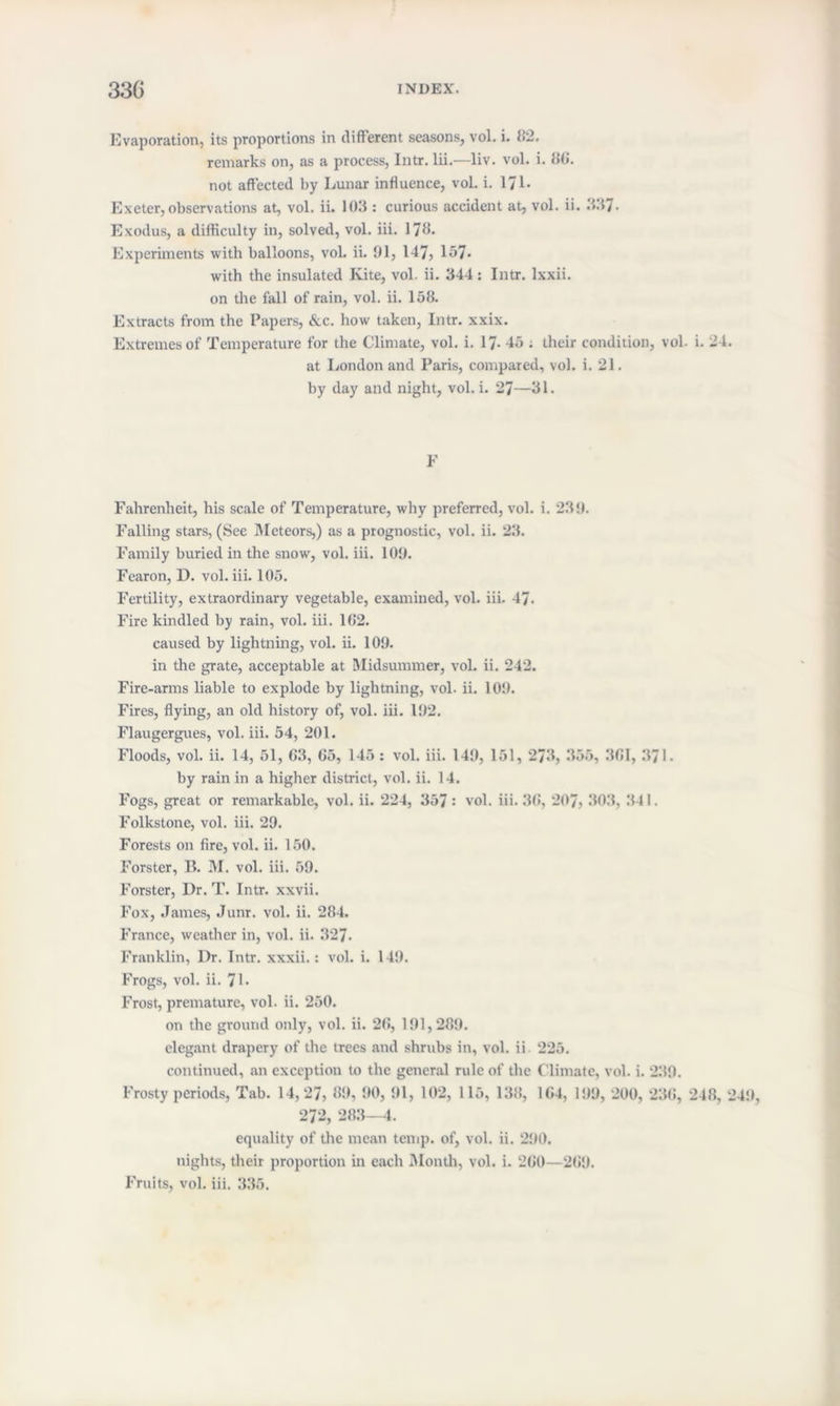 Evaporation, its proportions in different seasons, vol. i. 82. remarks on, as a process, Intr. lii.—liv. vol. i. 80. not affected by Lunar influence, vol. i. 171- Ex eter, observations at, vol. ii. 103 : curious accident at, vol. ii. 337. Exodus, a difficulty in, solved, vol. iii. 170- Experiments with balloons, vol. ii. 91, 147, 157- with the insulated Kite, vol. ii. 344: Intr. lxxii. on the fall of rain, vol. ii. 158. Extracts from the Papers, &c. how taken, Intr. xxix. Extremes of Temperature for the Climate, vol. i. 17- 45 ; their condition, vol. i. 24 at London and Paris, compared, vol. i. 21. by day and night, vol. i. 27—31. F Fahrenheit, his scale of Temperature, why preferred, vol. i. 239. Falling stars, (See Meteors,) as a prognostic, vol. ii. 23. Family buried in the snow, vol. iii. 109. Fearon, D. vol. iii. 105. Fertility, extraordinary vegetable, examined, vol. iii. 47- Fire kindled by rain, vol. iii. 1G2. caused by lightning, vol. ii. 109. in the grate, acceptable at Midsummer, vol. ii. 242. Fire-arms liable to explode by lightning, vol. ii. 109. Fires, flying, an old history of, vol. iii. 192. Flaugergues, vol. iii. 54, 201. Floods, vol. ii. 14, 51, G3, 05, 145 : vol. iii. 149, 151, 273, 355, 301, 371. by rain in a higher district, vol. ii. 14. Fogs, great or remarkable, vol. ii. 224, 357 •' vol. iii. 30, 207, 303, 341. Folkstone, vol. iii. 29. Forests on fire, vol. ii. 150. Forster, 11. M. vol. iii. 59. Forster, Dr. T. Intr. xxvii. Fox, James, Junr. vol. ii. 284. France, weather in, vol. ii. 327- Franklin, Dr. Intr. xxxii.: vol. i. 149. Frogs, vol. ii. 71- Frost, premature, vol. ii. 250. on the ground only, vol. ii. 20, 191,289. elegant drapery of the trees and shrubs in, vol. ii 225. continued, an exception to the general rule of the Climate, vol. i. 239. Frosty periods, Tab. 14,27, 89, 90, 91, 102, 115, 138, 104, 199, 200, 230, 248, 272, 283—4. equality of the mean temp, of, vol. ii. 290. nights, their proportion in each Month, vol. i. 200—209. Fruits, vol. iii. 335.