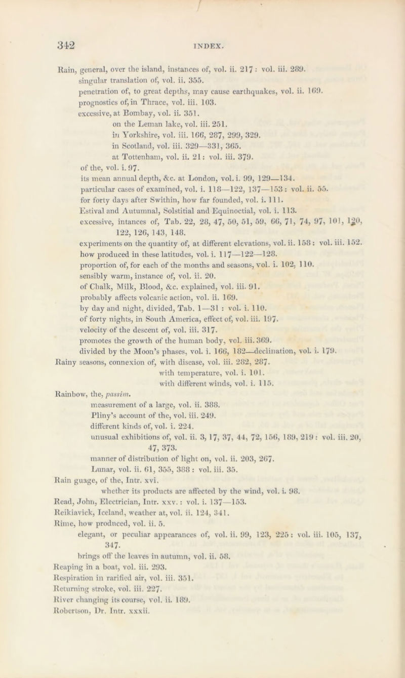 Rain, general, over the island, instances of, vol. ii. 217 ; vol. iii. 289. singular translation of, vol. ii. 355. penetration of, to great depths, may cause earthquakes, vol. ii. 18'.). prognostics of,in Thrace, vol. iii. 103. excessive, at Bombay, vol. ii. 351. on the Leman lake, vol. iii. 251. in Yorkshire, vol. iii. 166, 287, 299, 329. in Scotland, vol. iii. 329—331, 365. at Tottenham, vol. ii. 21: vol. iii. 379. of the, vol. i. 97- its mean annual depth, &c. at London, vol. i. 99, 129—134. particular cases of examined, vol. i. 118—122, 137—153: vol. ii. 55. for forty days after Swithin, how far founded, vol. i. 111. Estival and Autumnal, Solstitial and Equinoctial, vol. i. 113. excessive, intances of, Tab. 22, 28, 47, 50, 51, 59, 66, 71? 74, 97? 161, lj}0, 122, 126, 143, 148. experiments on the quantity of, at different elevations, vol. ii. 158 : vol. iii. 152. how produced in these latitudes, vol. i. 117—122—128. proportion of, for each of the months and seasons, vol. i. 102, 110. sensibly warm, instance of, vol. ii. 20. of Chalk, Milk, Blood, &c. explained, vol. iii. 91. probably affects volcanic action, vol. ii. 169. by day and night, divided, Tab. 1—31 : vol. i. 110. of forty nights, in South America, effect of, vol. iii. 197- velocity of the descent of, vol. iii. 317. promotes the growth of the human body, vol. iii. 369. divided by the Moon’s phases, vol. i. 166, 182—declination, vol. i. 179. Rainy seasons, connexion of, with disease, vol. iii. 282, 287. with temperature, vol. i. 101. with different winds, vol. i. 115. Rainbow, the, passim. measurement of a large, vol. ii. 388. Pliny’s account of the, vol. iii. 24!). different kinds of, vol. i. 224. unusual exhibitions of, vol. ii. 3, 17? 37, 44, 72, 156, 189, 21!): vol. iii. 20, 47, 373. manner of distribution of light on, vol. ii. 203, 267- Lunar, vol. ii. 61, 355, 388 : vol. iii. 35. Rain guage, of the, Intr. xvi. whether its products are affected by the wind, vol. i. 98. Read, John, Electrician, Intr. xxv.: vol. i. 137—153. Reikiavick, Iceland, weather at, vol. ii. 124, 341. Rime, how prodnced, vol. ii. 5. elegant, or peculiar appearances of, vol. ii. 99, 123, 225: vol. iii. 105, 137, 347. brings off the leaves in autumn, vol. ii. 58. Reaping in a boat, vol. iii. 293. Respiration in Tariffed air, vol. iii. 351. Returning stroke, vol. iii. 227. River changing its course, vol. ii. 18!). Robertson, l)r. Intr. xxxii.