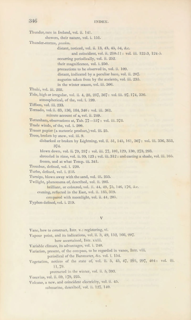 Thunder, rare in Ireland, vol. ii. 141. showers, their nature, vol. i. 151. Thunder-storms, passim. distant, noticed, vol. ii. 13, 43, 45, 54, &c. and coincident, vol. ii. 210-11 : vol. iii. 122-3, 124-5. occurring periodically, vol. ii. 252. their magnificence, vol. i. 250. precautions to be observed in, vol. ii. 100. distant, indicated by a peculiar haze, vol. ii. 207. auguries taken from by the ancients, vol. iii. 235. in the winter season, vol. iii. 300. Thule, vol. iii. 288. Tide, high or irregular, vol. ii. 4, 28, 287, 307 : vol. iii. 07; 1/4, 330. atmospherical, of the, vol. i. 190. Tiff'oon, vol. iii. 233. Tornado, vol. ii. 83, 130, 184,340: vol. iii. 301. minute account of a, vol. ii. 240. Tottenham, observations at, Tab. 77—157 : vol. iii. 378. Trade winds, of the, vol. i. 200. Trauer papier (a meteoric product,) vol. iii. 25. Trees, broken by snow, vol. iii. 0. disbarked or broken by Lightning, vol. ii. 51, 145, 101, 307 • vol. iii. 330, 353, 374. blown down, vol. ii. 70, 257 : vol. iii. 77, 101,120, 130, 273, 203. shrouded in rime, vol. ii. 90, 123 ; vol. iii. 312 : and casting a shade, vol. iii. 105. frozen, and at what Temp. iii. 341. Trombus, defined, vol. i. 220. Turbo, defined, vol. i. 218. Turnips, blown away with the sand, vol. iii. 255. Twilight, phenomena of, described, vol. ii. 208. brilliant, or coloured, vol. ii. 44, 40, 75, 140, 170, l\c. evening, reflected in the East, vol. ii. 185, 310. compared with moonlight, vol. ii. 44, 205. Typhon defined, vol. i. 210. V Vane, how to construct, Intr. v.: registering, vi. Vapour point, and its indications, vol. ii. 3, 40, 152, 166, 207. how ascertained, Intr. xxiii. Variable climate, its advantages, vol. i. 240. Variation, present, of the compass, to be regarded in vanes, Intr. viii. periodical of the Barometer, <!vc. vol. i. 154. Vegetation, notices of the state of, vol. ii. 5, 45, 47, 29l>, 207, 404 : vol. iii. 11,70. protracted in the winter, vol. ii. 5, 303. Vesuvius, vol. ii. 80, 170, 225. Volcano, a new, and coincident electricity, vol. ii. 45. submarine, described, vol. ii. 127, 140.