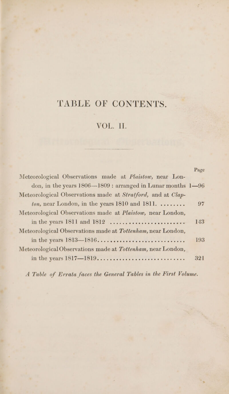 TABLE OF CONTENTS. VOL. i. Meteorological Observations made at Plaistow, near Lon- Page Meteorological Observations made at Stratford, and at Clap- ton, near London, in the years 1810 and 1811. ........ Meteorological Observations made at Plaistow, near London, in the years IST1 and T8112 .....; eieiond «6 Seles a0 enone Meteorological Observations made at Tottenham, near London, iit (HO y Cate PST SIGs a Sa sve oak oats pied de es bee Meteorological Observations made at Tottenham, near London, 97