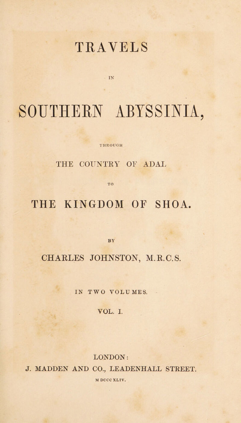 TRAVELS IN SOUTHERN ABYSSINIA THROUGH THE COUNTRY OE ADAI, THE KINGDOM OF SHOA. BY CHARLES JOHNSTON, M.R.C.S. IN TWO VOLUMES. VOL, I. LONDON: J. MADDEN AND CO., LEADENHALL STREET. M DCCC XLIV.