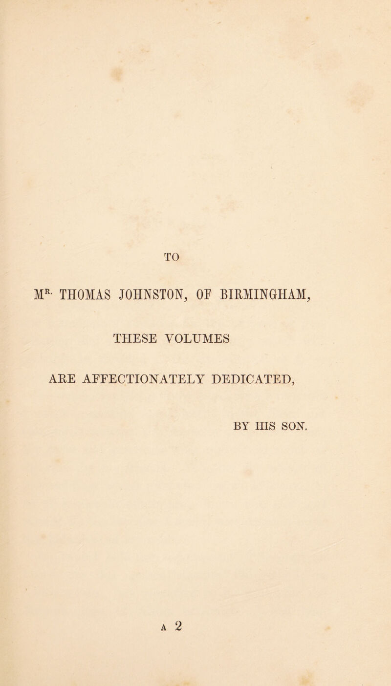 MR- THOMAS JOHNSTON, OE BIRMINGHAM THESE VOLUMES ARE AFFECTIONATELY DEDICATED, BY HIS SON.