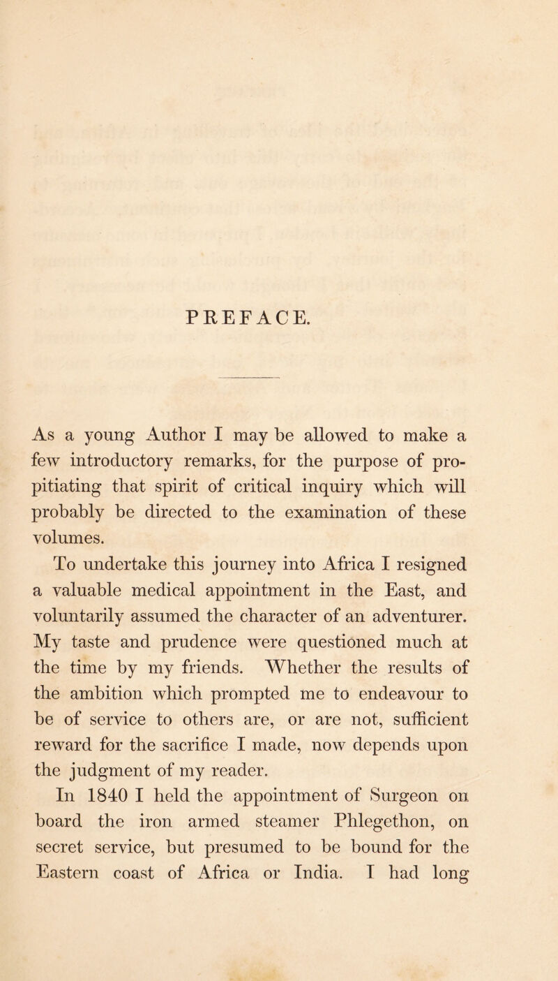 PREFACE. As a young Author I may he allowed to make a few introductory remarks, for the purpose of pro¬ pitiating that spirit of critical inquiry which will probably be directed to the examination of these volumes. To undertake this journey into Africa I resigned a valuable medical appointment in the East, and voluntarily assumed the character of an adventurer. My taste and prudence were questioned much at the time by my friends. Whether the results of the ambition which prompted me to endeavour to be of service to others are, or are not, sufficient reward for the sacrifice I made, now depends upon the judgment of my reader. In 1840 I held the appointment of Surgeon on board the iron armed steamer Phlegethon, on secret service, hut presumed to be bound for the