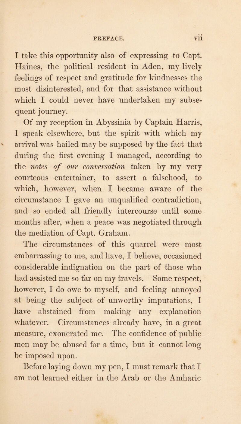 I take this opportunity also of expressing to Capt. Haines, the political resident in Aden, my lively feelings of respect and gratitude for kindnesses the most disinterested, and for that assistance without which I could never have undertaken my subse¬ quent journey. Of my reception in Abyssinia by Captain Harris, I speak elsewhere, but the spirit with which my arrival was hailed may be supposed by the fact that during the first evening I managed, according to the notes of our conversation taken by my very courteous entertainer, to assert a falsehood, to which, however, when I became aware of the circumstance I gave an unqualified contradiction, and so ended all friendly intercourse until some months after, when a peace was negotiated through the mediation of Capt. Graham. The circumstances of this quarrel were most embarrassing to me, and have, I believe, occasioned considerable indignation on the part of those who had assisted me so far on my travels. Some respect, however, I do owe to myself, and feeling annoyed at being the subject of unworthy imputations, I have abstained from making any explanation whatever. Circumstances already have, in a great measure, exonerated me. The confidence of public men may be abused for a time, but it cannot long be imposed upon. Before laying down my pen, I must remark that I am not learned either in the Arab or the Amharic