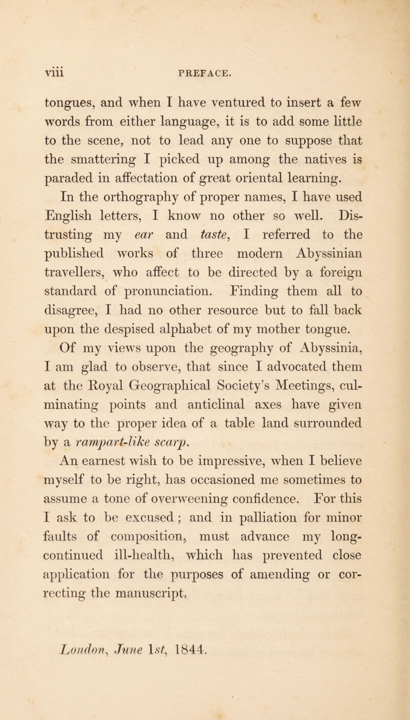 tongues, and when I have ventured to insert a few words from either language, it is to add some little to the scene, not to lead any one to suppose that the smattering I picked up among the natives is paraded in affectation of great oriental learning. In the orthography of proper names, I have used English letters, I know no other so well. Dis¬ trusting my ear and taste, I referred to the published works of three modern Abyssinian travellers, who affect to be directed by a foreign standard of pronunciation. Finding them all to disagree, I had no other resource hut to fall back upon the despised alphabet of my mother tongue. Of my views upon the geography of Abyssinia, I am glad to observe, that since I advocated them at the Royal Geographical Society’s Meetings, cul¬ minating points and anticlinal axes have given way to the proper idea of a table land surrounded by a rampart-like scarp. An earnest wish to be impressive, when I believe myself to be right, has occasioned me sometimes to assume a tone of overweening confidence. For this I ask to be excused; and in palliation for minor faults of composition, must advance my long- continued ill-health, which has prevented close application for the purposes of amending or cor¬ recting the manuscript, London, June 1st, 1844.