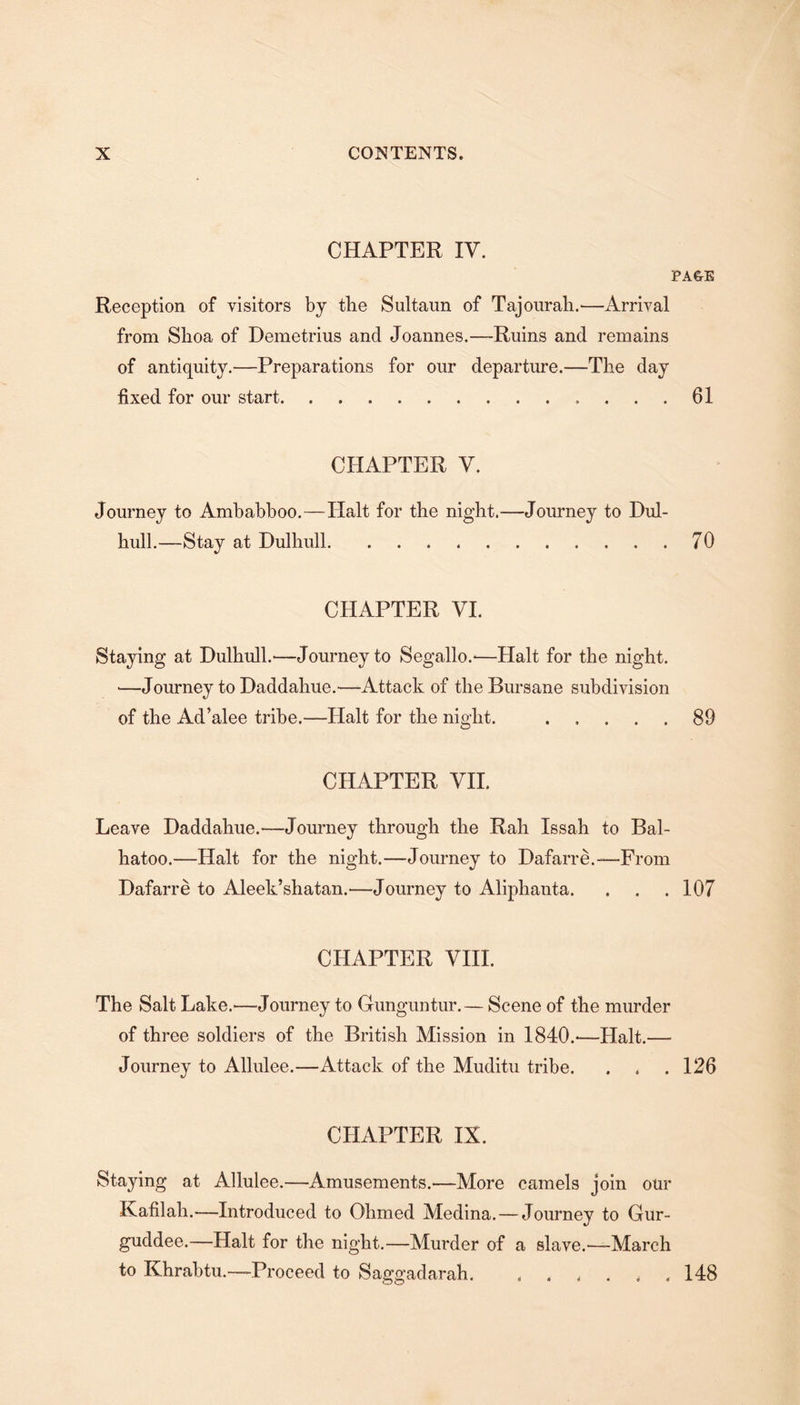 CHAPTER IV. PA&amp;E Reception of visitors by the Sultaun of Tajourah.—Arrival from Slioa of Demetrius and Joannes.—Ruins and remains of antiquity.—Preparations for our departure.—The day fixed for our start.61 CHAPTER V. Journey to Ambabboo.—Halt for the night.—Journey to Dul- hull.—Stay at Dulhull.. 70 CHAPTER VI. Staying at Dulhull.—Journey to Segallo.-—Halt for the night. *—Journey to Daddahue.—Attack of tlieBursane subdivision of the Ad’alee tribe.—Halt for the night. .89 CHAPTER VII. Leave Daddahue.—Journey through the Rah Issah to Bal- hatoo.—Halt for the night.—Journey to Dafarre.—From Dafarre to Aleek’shatan.—Journey to Aliphanta. . . . 107 CHAPTER VIII. The Salt Lake.—Journey to Gunguntur.— Scene of the murder of three soldiers of the British Mission in 1840.-—Halt.— Journey to Allulee.—Attack of the Muditu tribe. . . . 126 CHAPTER IX. Staying at Allulee.—Amusements.'—More camels join our Kafilah.—Introduced to Ohmed Medina. — Journey to Gur- guddee.—Halt for the night.—Murder of a slave.'—March to Khrabtu.—Proceed to Saggadarah. . . . . .148