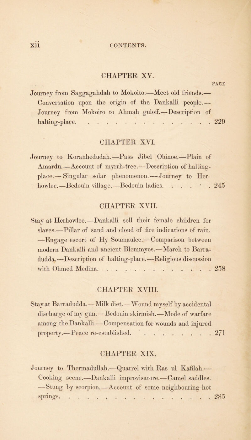 CHAPTER XV. PAGE Journey from Saggagahdah to Mokoito.—Meet old friends.— Conversation upon the origin of the Dankalli people.— Journey from Mokoito to Airmail guloff.—Description of halting-place.229 CHAPTER XVI. Journey to Koranhedudah.—Pass Jibel Ohinoe.—Plain of Amardu.—Account of myrrh-tree.—Description of halting- place.— Singular solar phenomenon.—Journey to Her- howlee.—Bedouin village.—Bedouin ladies. . 245 CHAPTER XVII. Stay at Herhowlee.—Dankalli sell their female children for slaves.—Pillar of sand and cloud of fire indications of rain. —Engage escort of Hy Soumaulee.—Comparison between modem Dankalli and ancient Blemmyes.—March to Barra- dudda.—Description of halting-place.—Religious discussion with Ohmed Medina.* 258 CHAPTER XVIII. Stay at Barradudda.— Milk diet.—Wound myself by accidental discharge of my gun.—Bedouin skirmish.—Mode of warfare among the Dankalli.—Compensation for wounds and injured property.—Peace re-established. ........ 271 CHAPTER XIX. Journey to Thermadullah.—Quarrel with Ras ul Kafilah.-— Cooking scene.—Dankalli improvisatore.—Camel saddles. -—Stung hy scorpion.—Account of some neighbouring hot springs.285