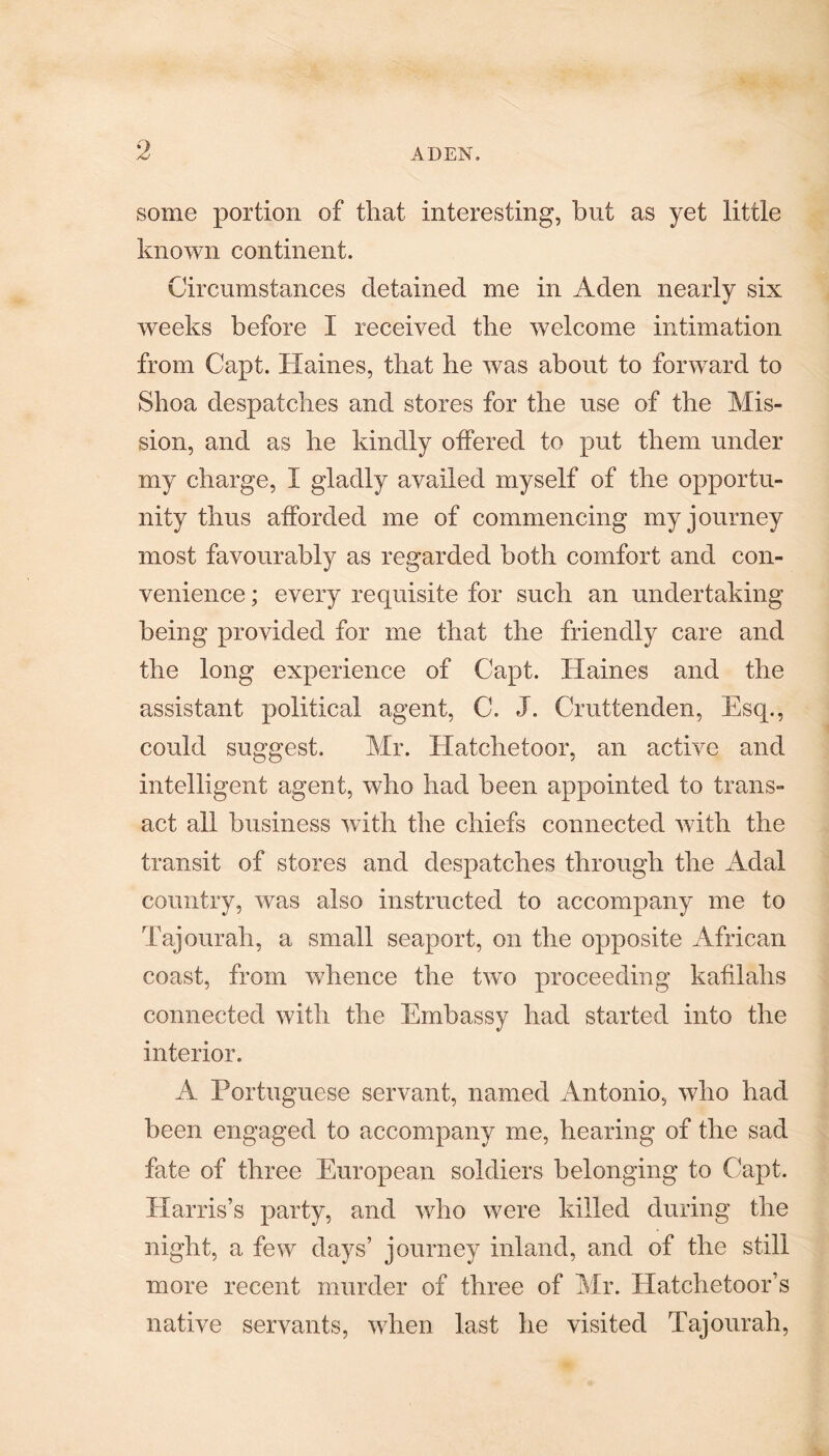 some portion of that interesting, but as yet little known continent. Circumstances detained me in Aden nearly six weeks before I received the welcome intimation from Capt. Haines, that he was about to forward to Shoa despatches and stores for the use of the Mis¬ sion, and as he kindly offered to put them under my charge, I gladly availed myself of the opportu¬ nity thus afforded me of commencing my journey most favourably as regarded both comfort and con¬ venience ; every requisite for such an undertaking being provided for me that the friendly care and the long experience of Capt. Haines and the assistant political agent, C. J. Cruttenden, Esq., could suggest. Mr. Hatchetoor, an active and intelligent agent, who had been appointed to trans¬ act all business with the chiefs connected with the transit of stores and despatches through the Adal country, was also instructed to accompany me to Tajourah, a small seaport, on the opposite African coast, from whence the two proceeding kafilahs connected with the Embassy had started into the interior. A Portuguese servant, named Antonio, who had been engaged to accompany me, hearing of the sad fate of three European soldiers belonging to Capt. Harris’s party, and who were killed during the night, a few days’ journey inland, and of the still more recent murder of three of Mr. Hatchetoor’s native servants, when last he visited Tajourah,