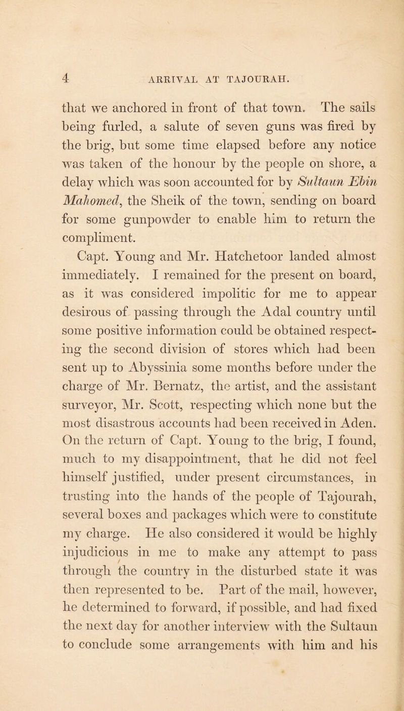 that we anchored in front of that town. The sails being furled, a salute of seven guns was fired by the brig, but some time elapsed before any notice was taken of the honour by the people on shore, a delay which w7as soon accounted for by Sultaun Ebin Mahomed, the Sheik of the town, sending on board for some gunpowder to enable him to return the compliment. Capt. Young and Mr. Hatchetoor landed almost immediately. I remained for the present on board, as it was considered impolitic for me to appear desirous of passing through the Adal country until some positive information could be obtained respect¬ ing the second division of stores which had been sent up to Abyssinia some months before under the charge of Mr. Bernatz, the artist, and the assistant surveyor, Mr. Scott, respecting which none but the most disastrous accounts had been received in Aden. On the return of Capt. Young to the brig, I found, much to my disappointment, that he did not feel himself justified, under present circumstances, in trusting into the hands of the people of Tajourah, several boxes and packages which were to constitute my charge. He also considered it would be highly injudicious in me to make any attempt to pass tlirough the country in the disturbed state it was then represented to be. Part of the mail, however, he determined to forward, if possible, and had fixed the next day for another interview with the Sultaun to conclude some arrangements with him and his