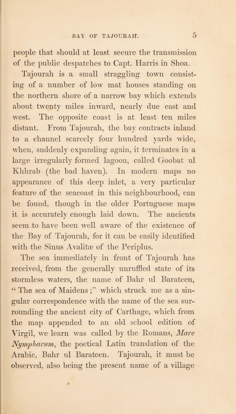 people that should at least secure the transmission of the public despatches to Capt. Harris in Shoa, Tajourah is a small straggling town consist¬ ing of a number of low mat houses standing on the northern shore of a narrow bay which extends about twenty miles inward, nearly due east and west. The opposite coast is at least ten miles distant. From Tajourah, the hay contracts inland to a channel scarcely four hundred yards wide, when, suddenly expanding again, it terminates in a large irregularly formed lagoon, called Goohat ul Khhrab (the bad haven). In modern maps no appearance of this deep inlet, a very particular feature of the seacoast in this neighbourhood, can be found, though in the older Portuguese maps it is accurately enough laid down. The ancients seem to have been well aware of the existence of the Bay of Tajourah, for it can be easily identified with the Sinus Avalitm of the Periplus. The sea immediately in front of Tajourah has received, from the generally unruffled state of its stormless waters, the name of Bahr ul Barateen, “ The sea of Maidens •” which struck me as a sin¬ gular correspondence with the name of the sea sur¬ rounding the ancient city of Carthage, which from the map appended to an old school edition of Virgil, we learn was called by the Homans, Mare Nympharum, the poetical Latin translation of the Arabic, Bahr ul Barateen. Tajourah, it must be observed, also being the present name of a village