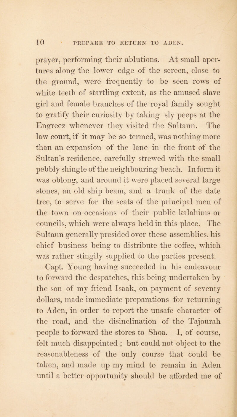 prayer, performing their ablutions. At small aper¬ tures along the lower edge of the screen, close to the ground, were frequently to be seen rows of white teeth of startling extent, as the amused slave girl and female branches of the royal family sought to gratify their curiosity by taking sly peeps at the Engreez whenever they visited the Sultaun. The law court, if it may be so termed, was nothing more than an expansion of the lane in the front of the Sultan’s residence, carefully strewed with the small pebbly shingle of the neighbouring beach. Inform it was oblong, and around it were placed several large stones, an old ship beam, and a trunk of the date tree, to serve for the seats of the principal men of the town on occasions of their public kalahims or councils, which were always held in this place. The Sultaun generally presided over these assemblies, his chief business being to distribute the coffee, which was rather stingily supplied to the parties present. Capt. Young having succeeded in his endeavour to forward the despatches, this being undertaken by the son of my friend Isaak, on payment of seventy dollars, made immediate preparations for returning to Aden, in order to report the unsafe character of the road, and the disinclination of the Tajourah people to forward the stores to Shoa. I, of course, felt much disappointed ; but could not object to the reasonableness of the only course that could be taken, and made up my mind to remain in Aden until a better opportunity should be afforded me of