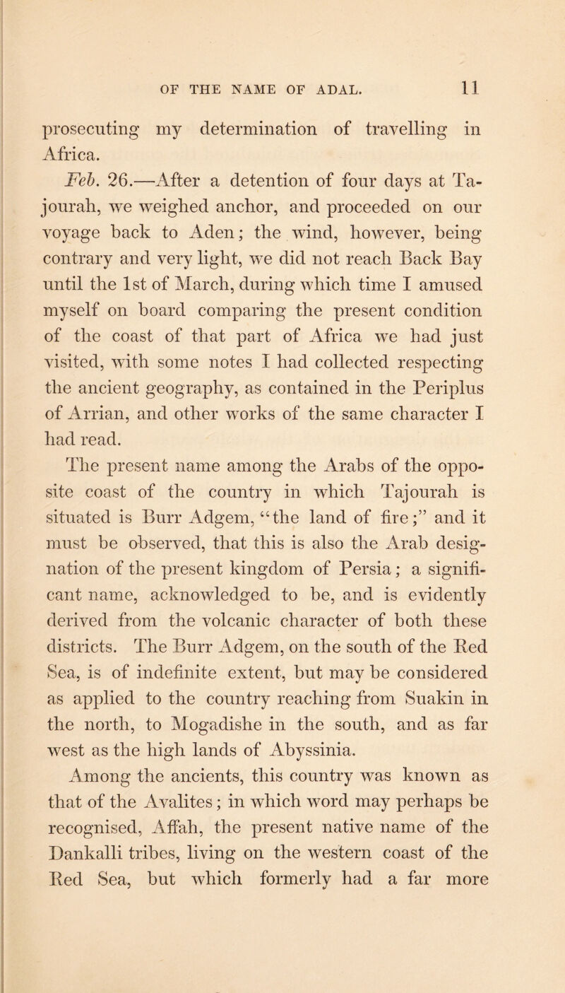 prosecuting my determination of travelling in Africa. Feb. 26.—After a detention of four days at Ta- jourah, we weighed anchor, and proceeded on our voyage bach to Aden; the wind, however, being contrary and very light, we did not reach Back Bay until the 1st of March, during which time I amused myself on board comparing the present condition of the coast of that part of Africa we had just visited, with some notes I had collected respecting the ancient geography, as contained in the Periplus of Arrian, and other works of the same character I had read. The present name among the Arabs of the oppo¬ site coast of the country in which Tajourah is situated is Burr Adgem, “the land of fire;” and it must be observed, that this is also the Arab desig¬ nation of the present kingdom of Persia; a signifi¬ cant name, acknowledged to be, and is evidently derived from the volcanic character of both these districts. The Burr Adgem, on the south of the Red Sea, is of indefinite extent, but may be considered as applied to the country reaching from Suakin in the north, to Mogadishe in the south, and as far west as the high lands of Abyssinia. Among the ancients, this country was known as that of the Avalites; in which word may perhaps be recognised, Affah, the present native name of the Dankalli tribes, living on the western coast of the Red Sea, but which formerly had a far more