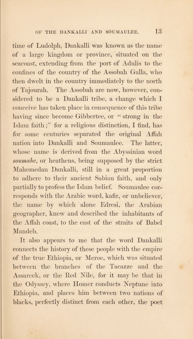 time of Ludolph, Dankalli was known as the name of a large kingdom or province, situated on the seacoast, extending from the port of Adulis to the confines of the country of the Assobah Galla, who then dwelt in the country immediately to the north of Tajourah. The Assobah are now, however, con¬ sidered to he a Dankalli tribe, a change which I conceive has taken place in consequence of this tribe having since become Gibbertee, or “ strong in the Islam faith;” for a religions distinction, I find, has for some centuries separated the original Affair nation into Dankalli and Soumaulee. The latter, whose name is derived from the Abyssinian word soumahe, or heathens, being supposed by the strict Mahomedan Dankalli, still in a great proportion to adhere to their ancient Sabian faith, and only partially to profess the Islam belief. Soumaulee cor¬ responds with the Arabic word, kafir, or unbeliever, the name by which alone Edresi, the Arabian geographer, knew and described the inhabitants of the Affair coast, to the east of the straits of Babel Mandeb. It also appears to me that the word Dankalli connects the history of these people with the empire of the true Ethiopia, or Meroe, which was situated between the branches of the Tacazze and the Assareek, or the Red Nile, for it may be that in the Odyssey, where Homer conducts Neptune into Ethiopia, and places him between two nations of blacks, perfectly distinct from each other, the poet