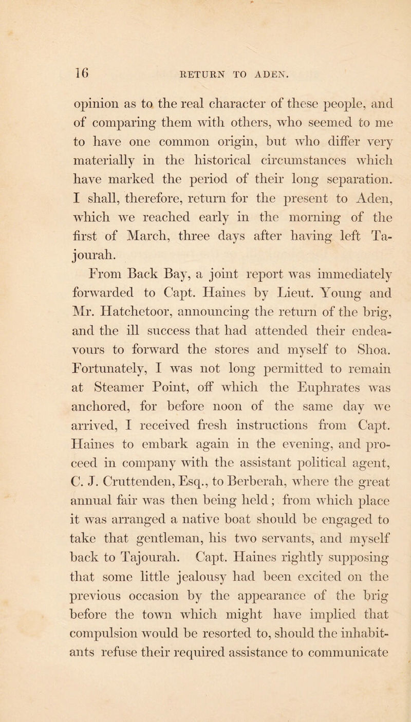 opinion as to the real character of these people, and of comparing them with others, who seemed to me to have one common origin, but who differ very materially in the historical circumstances which have marked the period of their long separation. I shall, therefore, return for the present to Aden, which we reached early in the morning of the first of March, three days after having left Ta- j our ah. From Back Bay, a joint report was immediately forwarded to Capt. Haines by Lieut. Young and Mr. Hatchetoor, announcing the return of the brig, and the ill success that had attended their endea¬ vours to forward the stores and myself to Shoa. Fortunately, I was not long permitted to remain at Steamer Point, off which the Euphrates was anchored, for before noon of the same day we arrived, I received fresh instructions from Capt. Plaines to embark again in the evening, and pro¬ ceed in company with the assistant political agent, C. J. Cruttenden, Esq., toBerberah, where the great annual fair was then being held; from which place it was arranged a native boat should he engaged to take that gentleman, his two servants, and myself hack to rFajourah. Capt. Haines rightly supposing that some little jealousy had been excited on the previous occasion hy the appearance of the brig before the town which might have implied that compulsion would be resorted to, should the inhabit¬ ants refuse their required assistance to communicate