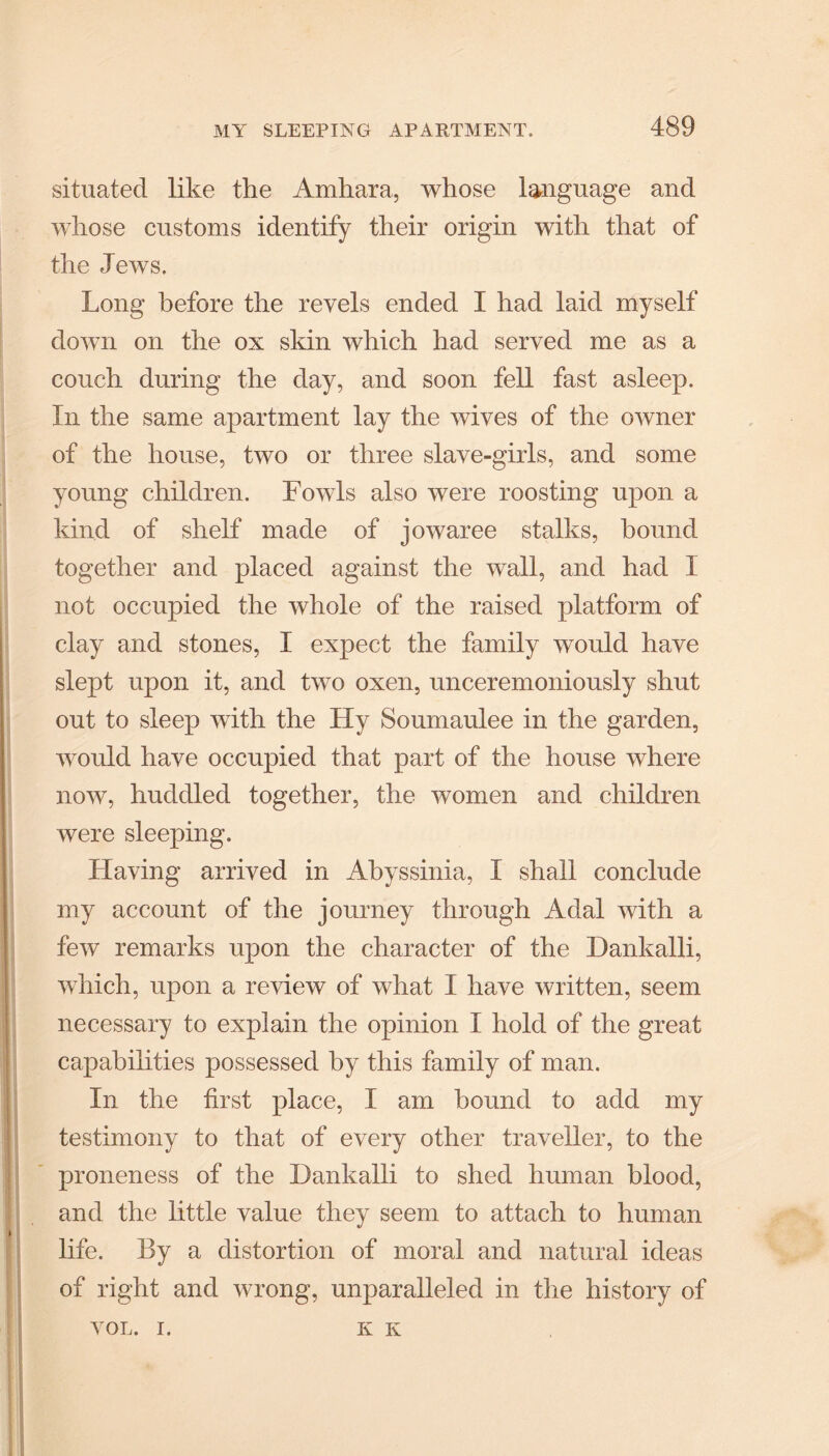 situated like the Amhara, whose language and whose customs identify their origin with that of the Jews. Long before the revels ended I had laid myself down on the ox skin which had served me as a couch during the day, and soon fell fast asleep. In the same apartment lay the wives of the owner of the house, two or three slave-girls, and some young children. Fowls also were roosting upon a kind of shelf made of jowaree stalks, bound together and placed against the wall, and had I not occupied the whole of the raised platform of clay and stones, I expect the family would have slept upon it, and two oxen, unceremoniously shut out to sleep with the Hy Soumaulee in the garden, would have occupied that part of the house where now, huddled together, the women and children were sleeping. Having arrived in Abyssinia, I shall conclude my account of the journey through Adal with a few remarks upon the character of the Dankalli, which, upon a review of what I have written, seem necessary to explain the opinion I hold of the great capabilities possessed by this family of man. In the first place, I am hound to add my testimony to that of every other traveller, to the proneness of the Dankalli to shed human blood, and the little value they seem to attach to human life. By a distortion of moral and natural ideas of right and wrong, unparalleled in the history of VOL. I. K K