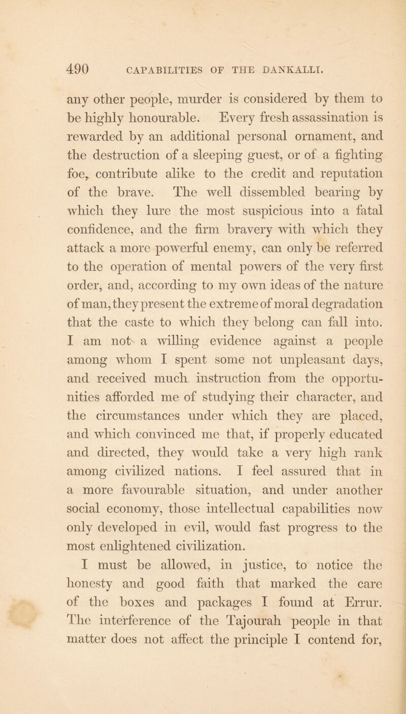 any other people, murder is considered by them to he highly honourable. Every fresh assassination is rewarded by an additional personal ornament, and the destruction of a sleeping guest, or of a fighting foe, contribute alike to the credit and reputation of the brave. The well dissembled hearing by which they lure the most suspicious into a fatal confidence, and the firm bravery with which they attack a more powerful enemy, can only be referred to the operation of mental powers of the very first order, and, according to my own ideas of the nature of man, they present the extreme of moral degradation that the caste to which they belong can fall into. X am not a willing evidence against a people among whom X spent some not unpleasant days, and received much instruction from the opportu¬ nities afforded me of studying their character, and the circumstances under which they are placed, and which convinced me that, if properly educated and directed, they would take a very high rank among civilized nations. X feel assured that in a more favourable situation, and under another social economy, those intellectual capabilities now only developed in evil, would fast progress to the most enlightened civilization. X must be allowed, in justice, to notice the honesty and good faith that marked the care of the boxes and packages X found at Errur. The interference of the Tajourah people in that matter does not affect the principle I contend for,