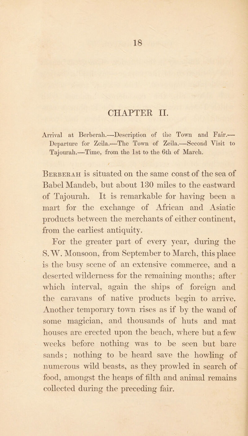 CHAPTER II. Arrival at Berberah.—Description of the Town and Fair.*—™ Departure for Zeila.*—The Town of Zeila.—Second Visit to Tajourah.—Time, from the 1st to the 6th of March. Berberah is situated on the same coast of the sea of Babel Mandeb, but about 130 miles to the eastward of Tajourah. It is remarkable for having been a mart for the exchange of African and Asiatic products between the merchants of either continent, from the earliest antiquity. For the greater part of every year, during the 8.W. Monsoon, from September to March, this place is the busy scene of an extensive commerce, and a deserted wilderness for the remaining months; after which interval, again the ships of foreign and the caravans of native products begin to arrive. Another temporary town rises as if by the wand of some magician, and thousands of huts and mat houses are erected upon the beach, where hut a few weeks before nothing was to be seen but bare sands; nothing to he heard save the howling of numerous wild beasts, as they prowled in search of food, amongst the heaps of filth and animal remains collected during the preceding fair.