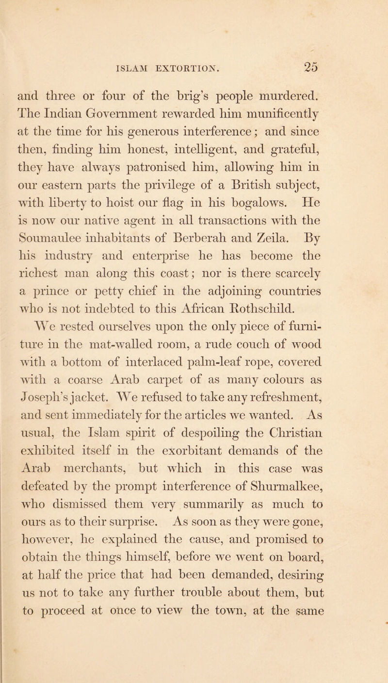 and three or four of the brig’s people murdered. The Indian Government rewarded him munificently at the time for his generous interference; and since then, finding him honest, intelligent, and grateful, they have always patronised him, allowing him in our eastern parts the privilege of a British subject, with liberty to hoist our flag in his bogalows. He is now our native agent in all transactions with the Soumaulee inhabitants of Berberah and Zeila. By his industry and enterprise he has become the richest man along this coast • nor is there scarcely a prince or petty chief in the adjoining countries who is not indebted to this African Rothschild. We rested ourselves upon the only piece of furni¬ ture in the mat-walled room, a rude couch of wood with a bottom of interlaced palm-leaf rope, covered with a coarse Arab carpet of as many colours as Joseph’s jacket. We refused to take any refreshment, and sent immediately for the articles we wanted. As usual, the Islam spirit of despoiling the Christian exhibited itself in the exorbitant demands of the Arab merchants, but which in this case was defeated by the prompt interference of Shurmalkee, who dismissed them very summarily as much to ours as to their surprise. As soon as they were gone, however, he explained the cause, and promised to obtain the things himself, before we went on hoard, at half the price that had been demanded, desiring us not to take any further trouble about them, but to proceed at once to view the town, at the same