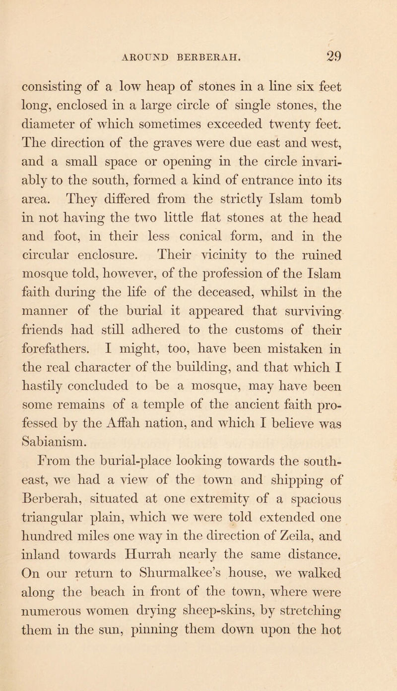 consisting of a low heap of stones in a line six feet long, enclosed in a large circle of single stones, the diameter of which sometimes exceeded twenty feet. The direction of the graves were due east and west, and a small space or opening in the circle invari¬ ably to the south, formed a kind of entrance into its area. They differed from the strictly Islam tomb in not having the two little flat stones at the head and foot, in their less conical form, and in the circular enclosure. Their vicinity to the ruined mosque told, however, of the profession of the Islam faith during the life of the deceased, whilst in the manner of the burial it appeared that surviving friends had still adhered to the customs of their forefathers. I might, too, have been mistaken in the real character of the building, and that which I hastily concluded to he a mosque, may have been some remains of a temple of the ancient faith pro¬ fessed by the Affah nation, and which I believe was Sabianism. From the burial-place looking towards the south¬ east, we had a view of the town and shipping of Berberah, situated at one extremity of a spacious triangular plain, which we were told extended one hundred miles one way in the direction of Zeila, and inland towards Hurrah nearly the same distance. On our return to Shurmalkee’s house, we walked along the beach in front of the town, where were numerous women drying sheep-skins, by stretching them in the sun, pinning them down upon the hot