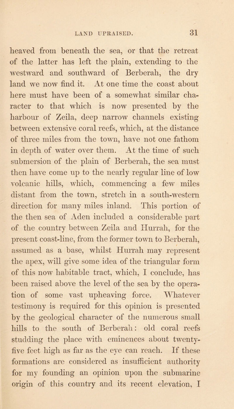 heaved from beneath the sea, or that the retreat of the latter has left the plain, extending to the westward and southward of Berberah, the dry land we now find it. At one time the coast about here must have been of a somewhat similar cha¬ racter to that which is now presented by the harbour of Zeila, deep narrow channels existing between extensive coral reefs, which, at the distance of three miles from the town, have not one fathom in depth of water over them. At the time of such submersion of the plain of Berberah, the sea must then have come up to the nearly regular line of low volcanic hills, which, commencing a few miles distant from the town, stretch in a south-western direction for many miles inland. This portion of the then sea of Aden included a considerable part of the country between Zeila and Hurrah, for the present coast-line, from the former town to Berberah, / assumed as a base, whilst Hurrah may represent the apex, will give some idea of the triangular form of this now habitable tract, which, I conclude, has been raised above the level of the sea by the opera¬ tion of some vast upheaving force. Whatever testimony is required for this opinion is presented by the geological character of the numerous small hills to the south of Berberah: old coral reefs studding the place with eminences about twenty- five feet high as far as the eye can reach. If these formations are considered as insufficient authority for my founding an opinion upon the submarine origin of this country and its recent elevation, I
