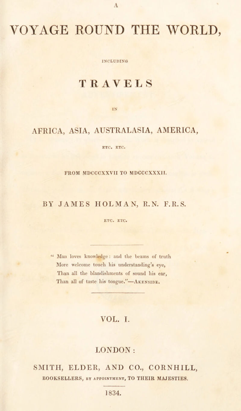 VOYAGE ROUND THE WORLD, INCLUDING TRAVELS IN AFRICA, ASIA, AUSTRALASIA, AMERICA, ETC. ETC. FROM MDCCCXXVII TO MDCCCXXXII. BY JAMES HOLMAN, R. N. F.R.S. ETC. ETC. “ IMau loves knowledge : and the beams of truth ]\Iore welcome touch his understanding’s eye, Than all the blandishments of sound his ear, Than all of taste his tongue.”—Akenside. VOL. I. LONDON: SMITH, ELDER, AND CO., CORNHILL, BOOKSELLERS, by appointment, TO THEIR MAJESTIES. 1834.