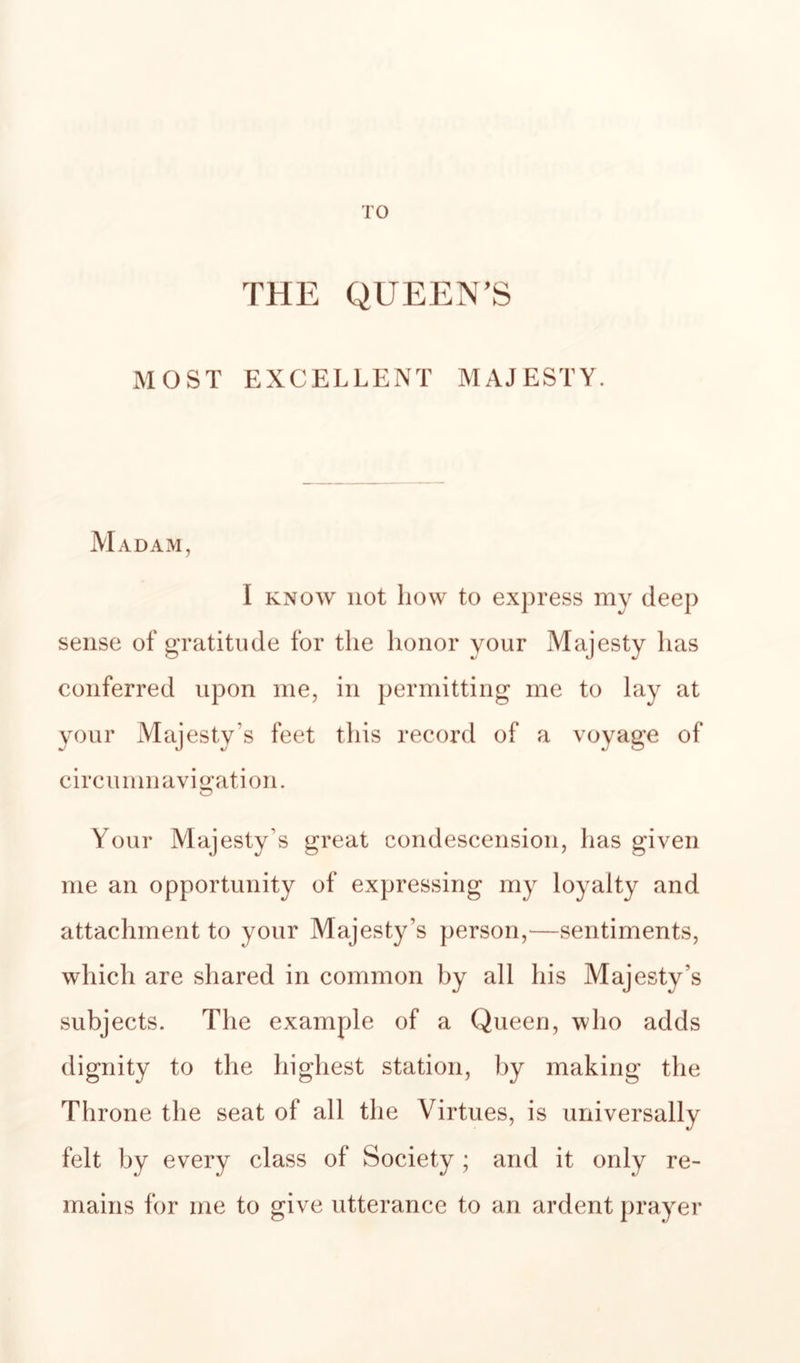 TO THE QUEEN’S MOST EXCELLENT MAJESTY. Madam, I KNOW not how to express my deep sense of gratitude for the honor your Majesty has conferred upon me, in permitting me to lay at your Majesty’s feet this record of a voyage of circumnavigation. Your Majesty’s great condescension, has given me an opportunity of expressing my loyalty and attachment to your Majesty’s person,—sentiments, which are shared in common by all his Majesty’s subjects. The example of a Queen, who adds dignity to the highest station, by making the Throne the seat of all the Virtues, is universally felt by every class of Society ; and it only re¬ mains for me to give utterance to an ardent prayer