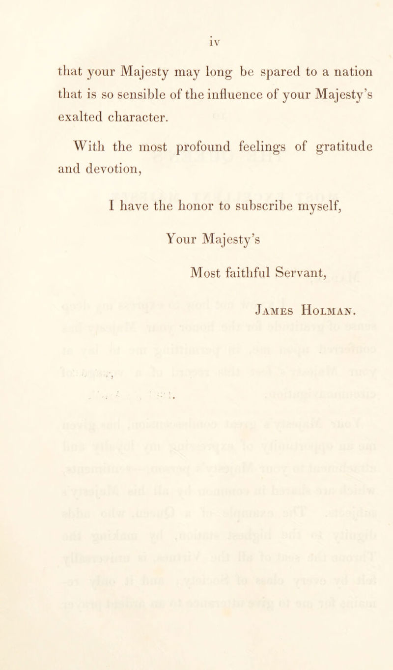 that your Majesty may long be spared to a nation that is so sensible of the influence of your Majesty’s exalted character. With the most profound feelings of gratitude and devotion, I have the honor to subscribe myself, Your Majesty’s Most faithful Servant, James Holman. • I