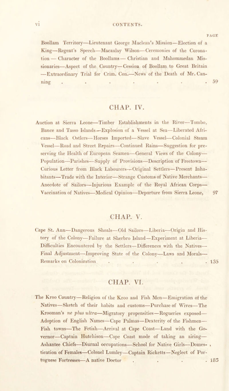 1 Boollam Territory—•Lieutenant George Maclean’s Mission—Election of a King—Regent’s Speech—Macaulay Wilson—Ceremonies of the Corona¬ tion — Character of the Boollams — Christian and IMahomniedan Mis¬ sionaries—Aspect of the Country—Cession of Boollam to Great Britain —Extraordinary Trial for Crim. Con.—News of the Death of Mr. Can- •»•••• • CHAP. IV. Auction at Sierra Leone—Timber Establishments in the River—Tombo, Bance and Tasso Islands—Explosion of a Vessel at Sea—Liberated Afri¬ cans—Black Gstlers—Horses Imported—Slave Vessel—Colonial Steam Vessel—Road and Street Repairs—Continued Rains—Suggestion for pre¬ serving the Health of European Seamen—General Views of the Colony— Population—Parishes—Supply of Provisions—Description of Freetown— Curious Letter from Black Labourers—Original Settlers—Present Inha¬ bitants—Trade with the Interior—Strange Customs of Native Merchants— Anecdote of Sailors—Injurious Example of the Royal African Corps— Vaccination of Natives—Medical Opinion—Departure from Sierra Leone, CHAP. V. Cape St. Ann—Dangerous Shoals—Old Sailors—Liberia—Origin and His¬ tory of the Colony—Failure at Sherbro Island—Experiment at Liberia— Difficulties Encountered by the Settlers—Differences with the Natives— Final Adjustment—Improving State of the Colony—Laws and IMorals— Remarks on Colonization ..... CHAP. VI. The Kroo Country—Religion of the Kroo and Fish Men—Emigration of the Natives—Sketch of their habits and customs—Purchase of Wives—The Krooman’s ne plus ultra—IMigratory propensities—Rogueries exposed— Adoption of English Names—Cape Palmas—Dexterity of the Fishmen— Fish towns—'The Fetish—Arrival at Cape Coast—Land with the Go¬ vernor—Captain Hutchison—Cape Coast mode of taking an airing— Ashantee Chiefs—Diurnal occupations—School for Native Girls—Domes¬ tication of Females—Colonel Lumley—Captain Ricketts—Neglect of Por¬ tuguese Fortresses—A native Doctor . . . . ‘AGE 59 97 135 183