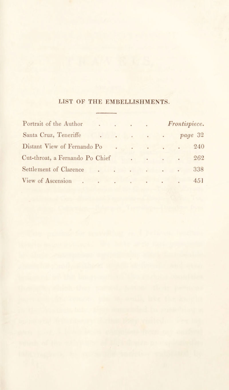 LIST OF THE EMBELLISHMENTS. Portrait of the Author .... Frontispiece, Santa Cruz, Teneriffe ..... 32 Distant View of Fernando Po . . . . . 240 Cut-throat, a Fernando Po Chief .... 262 Settlement of Clarence ...... 338 View of Ascension . . . . . . . 451