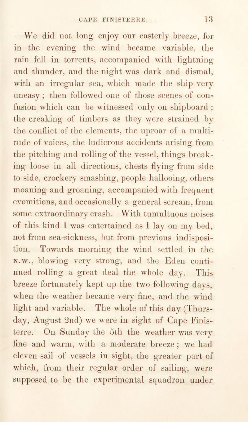 We did not long enjoy our easterly breeze, for in the evening the wind ])ecanie variable, the rain fell in torrents, accompanied with lightning and thunder, and the niglit was dark and dismal, with an irregular sea, which made the ship very uneasy ; then followed one of those scenes of con¬ fusion which can be witnessed only on shipboard ; the creaking of timbers as they were strained by the conflict of the elements, the uproar of a multi¬ tude of voices, the ludicrous accidents arising from the pitching and rolling of the vessel, things break¬ ing loose in all directions, chests flying from side to side, crockery smashing, people hallooing, others moaning and groaning, accompanied with frecjuent evomitions, and occasionally a general scream, from some extraordinary crash. With tumultuous noises of this kind I was entertained as I lay on my bed, not from sea-sickness, but from previous indisposi¬ tion. Towards morning the wind settled in the N.W., blowing very strong, and the Eden conti¬ nued rolling a great deal the whole day. This breeze fortunately kept up the two following days, when the weather became very fine, and the wind light and variable. The whole of this day (Thurs¬ day, August 2nd) we were in sight of Cape Finis- terre. On Sunday the 5th the weather was very fine and warm, with a moderate breeze ; we had eleven sail of vessels in sight, the greater part of which, from their regular order of sailing, were supposed to be the experimental squadron under