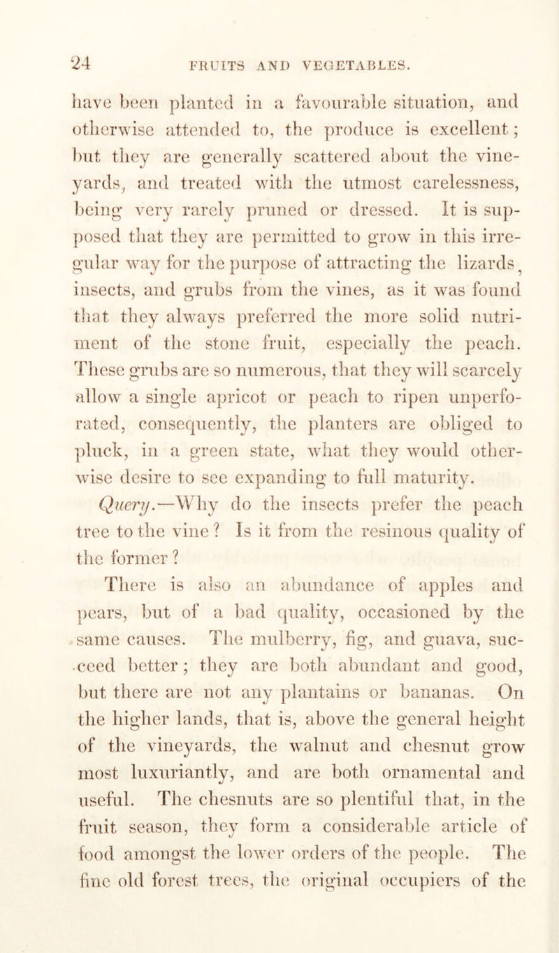 have been planted in a favourable situation, and otherwise attended to, the produce is excellent; blit they are generally scattered about the vine¬ yards, and treated with the utmost carelessness, being very rarely pruned or dressed. It is su])- ])osed that they are permitted to grow in this irre¬ gular way for the purpose of attracting the lizards^ insects, and grubs from the vines, as it was found that they always preferred the more solid nutri¬ ment of the stone fruit, especially the peach. These grubs are so numerous, that they will scarcely billow a single apricot or peach to ripen unperfo¬ rated, conserpiently, the jilanters are obliged to ])luck, ill a gTeen state, what they would other¬ wise desire to see expanding to full maturity. Query.—Why do the insects prefer the peach tree to the vine ? Is it from the resinous quality of the former ? There is also an abundance of apples and pears, but of a bad ipiality, occasioned by the same causes. The mulberry, fig, and guava, suc- • ceed better; they are both abundant and good, but there are not any plantains or bananas. On the higher lands, that is, above the general height of the vineyards, the walnut and chesnut grow most luxuriantly, and are both ornamental and useful. The chesnuts are so plentiful that, in the fruit season, they form a considerable article of food amongst the lower orders of the people. The fine old forest trees, the original occupiers of the