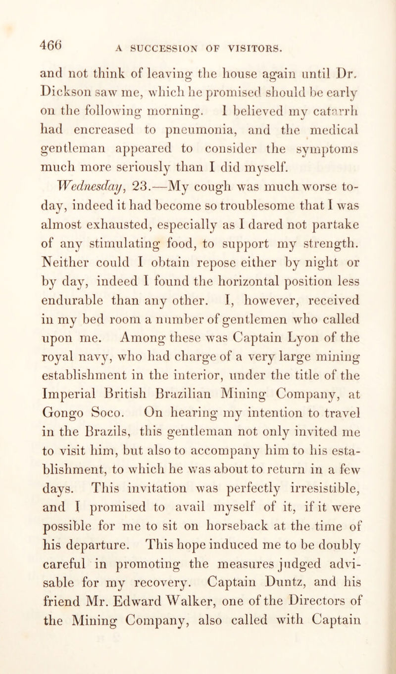 46« A SUCCESSION OF VISITORS. and not think of leaving the house again until Dr. Di cksoii saw me, which he promised should be early on the following morning. 1 believed my catarrh had encreased to pneumonia, and the medical gentleman appeared to consider the symptoms much more seriously than I did myself. Wednesdayj 23.—My cough was much worse to¬ day, indeed it had become so troublesome that I was almost exhausted, especially as I dared not partake of any stimulating food, to support my strength. Neither could I obtain repose either by night or by day, indeed I found the horizontal position less endurable than any other. I, however, received in my bed room a number of gentlemen who called upon me. Among these was Captain Lyon of the royal navy, who had charge of a very large mining establishment in the interior, under the title of the Imperial British Brazilian Mining Company, at Congo Soco. On hearing my intention to travel in the Brazils, this gentleman not only invited me to visit him, but also to accompany him to his esta¬ blishment, to which he was about to return in a few days. This invitation was perfectly irresistible, and I promised to avail myself of it, if it were possible for me to sit on horseback at the time of his departure. This hope induced me to be doubly careful in promoting the measures judged advi¬ sable for my recovery. Captain Duntz, and his friend Mr. Edward Walker, one of the Directors of the Mining Company, also called with Captain