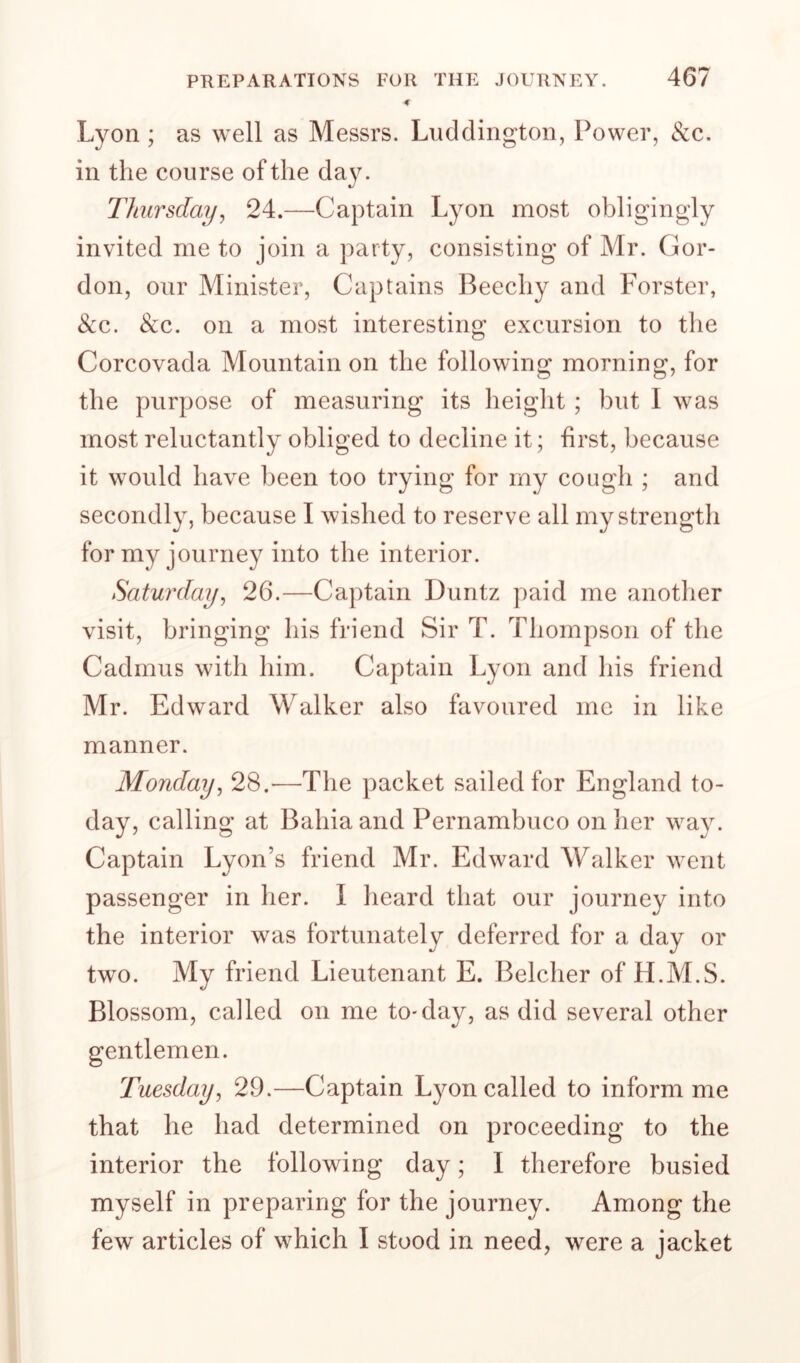 -€ Lyon ; as well as Messrs. Liicldington, Power, &c. in the course of the da3^ Thursdai/y 24.—Captain Lyon most obligingly invited me to join a party, consisting of Mr. Gor¬ don, our Minister, Captains Beechy and Forster, See. See. on a most interesting excursion to the Corcovada Mountain on the following morning, for the purpose of measuring its height ; but I was most reluctantly obliged to decline it; first, because it would have been too trying for my cough ; and secondly, because I wished to reserve all my strength for my journey into the interior. Saturday^ 26.—Captain Duntz paid me another visit, bringing his friend Sir T. Thompson of the Cadmus with him. Captain Lyon and his friend Mr. Edw^ard Walker also favoured me in like manner. Mondayj 28.—The packet sailed for England to¬ day, calling at Bahia and Pernambuco on her w^ay. Captain Lyon’s friend Mr. Edward Walker went passenger in her. I heard that our journey into the interior was fortunately deferred for a day or two. My friend Lieutenant E. Belcher of H.M.S. Blossom, called on me to-day, as did several other gentlemen. Tuesday, 29.—Captain Lyon called to inform me that he had determined on proceeding to the interior the following day; I therefore busied myself in preparing for the journey. Among the few articles of which I stood in need, were a jacket