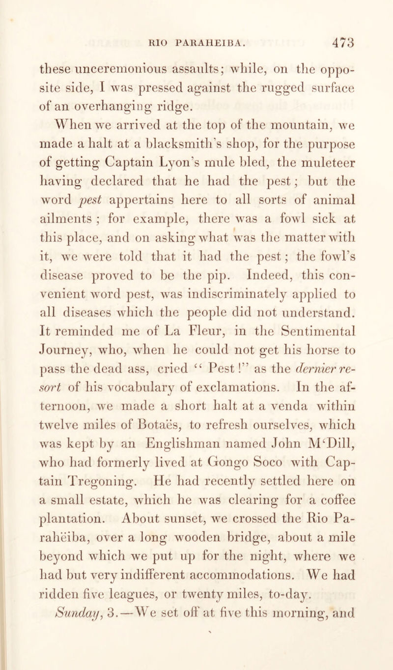 these unceremonious assaults; while, on tlie oppo¬ site side, I was pressed against the rugged surface of an overhanging ridge. When we arrived at the top of the mountain, we made a halt at a blacksmith’s sho]), for the purpose of getting Captain Lyon’s mule bled, the muleteer having declared that he had the pest; but the word appertains here to all sorts of animal ailments ; for example, there was a fowl sick at this place, and on asking what was the matter with it, we were told that it had the pest; the fowl’s disease proved to be the pip. Indeed, this con¬ venient word pest, was indiscriminately applied to all diseases which the people did not understand. It reminded me of La Fleur, in tlie Sentimental Journey, who, when he could not get his horse to pass the dead ass, cried Pest!” as the dernier re¬ sort of his vocabularv of exclamations. In tlie af- ternoon, we made a short halt at a venda within twelve miles of Botaes, to refresh ourselves, which was kept by an Englishman named John IVPDill, who had formerly lived at Congo Soco with Cap¬ tain Tregoning. He had recently settled here on a small estate, which he was clearing for a coffee plantation. About sunset, we crossed the Rio Pa- raheiba, over a long wooden bridge, about a mile beyond which we put up for the night, where we had but very indifferent accommodations. We had ridden five leagues, or twenty miles, to-day. Sunday^ 3.—We set off at five this morning, and