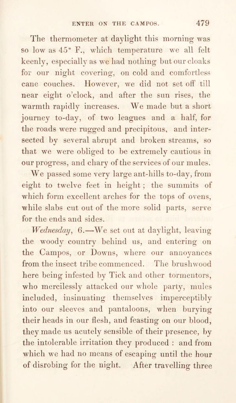 The thermometer at daylight this morning was so low as 45® F., which temperature we all felt keenly, especially as we had nothing but our cloaks for onr night covering, on cold and comfortless cane couches. However, we did not set off till near eight o’clock, and after the sun rises, the warmth rapidly increases. We made but a short journey to-day, of two leagues and a half, for the roads were rugged and precipitous, and inter¬ sected by several abrupt and broken streams, so that we were obliged to be extremely cautious in our progress, and chary of the services of our mules. We passed some very large ant-hills to-day, from ei^ht to twelve feet in heioht ; the summits of which form excellent arches for the tops of ovens, while slabs cut out of the more solid parts, serve for the ends and sides. Wednesday^ 6.—We set out at daylight, leaving the woody country behind us, and entering on the Campos, or Downs, where our annoyances from the insect tribe commenced. The brushwood here being infested by Tick and other tormentors, who mercilessly attacked our whole party, mules included, insinuating themselves imperceptibly into our sleeves and pantaloons, when burying their heads in our flesh, and feasting on our blood, they made us acutely sensible of their presence, by the intolerable irritation they produced : and from which we had no means of escaping until the hour of disrobing for the night. After travelling three