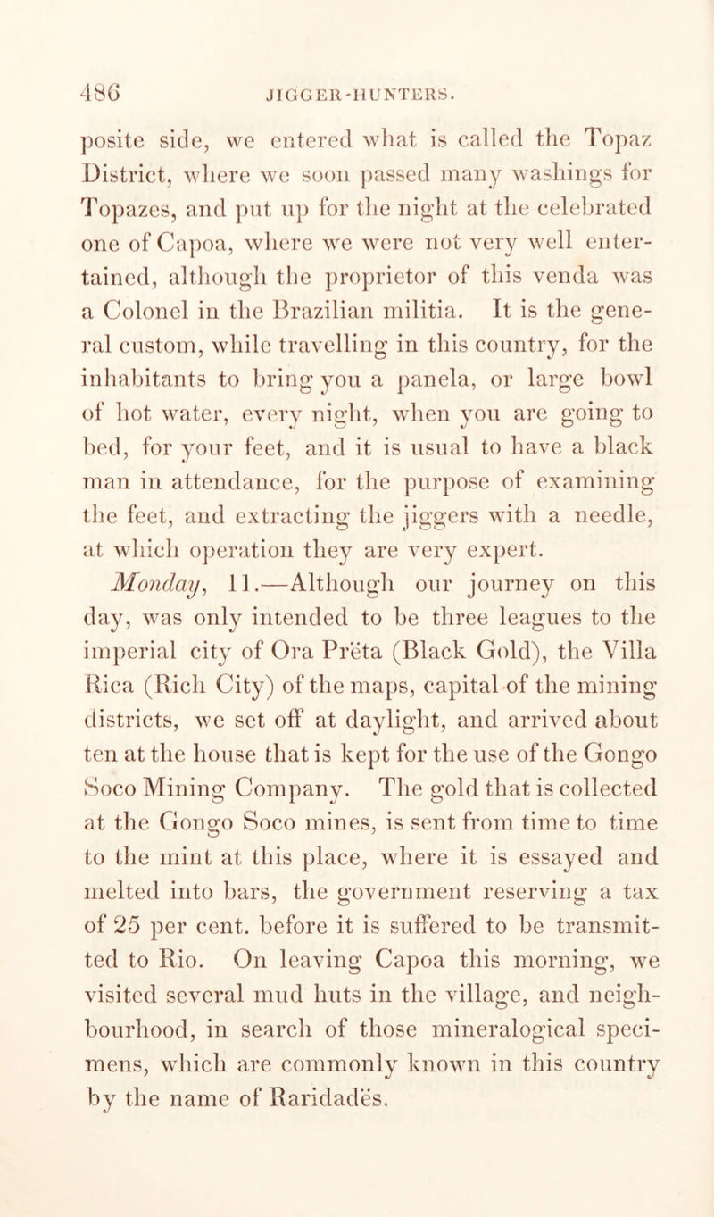 48G JIGGER-HUNTERS. positc side, we entered wliat is called the Topaz District, wliere we soon passed many washings for Topazes, and put up for the night at the celebrated one of Capoa, where we were not very well enter¬ tained, although the proprietor of this venda was a Colonel in the Brazilian militia. It is the gene¬ ral custom, while travelling in this country, for the inliabitants to bring you a panela, or large bowl of hot water, every night, when you are going to bed, for your feet, and it is usual to have a black man in attendance, for the purpose of examining the feet, and extracting the jiggers with a needle, at which operation they are very expert. Monday^ 11.—Although our journey on this day, was only intended to be three leagues to the imperial cit}^ of Ora Preta (Black Gold), the Villa Rica (Rich City) of the maps, capitabof the mining districts, we set off at daylight, and arrived about ten at the house that is kept for the use of the Gongo Soco Mining Company. The gold that is collected at the Gongo Soco mines, is sent from time to time to the mint at this place, where it is essayed and melted into bars, the government reserving a tax of 25 per cent, before it is suffered to be transmit¬ ted to Rio. On leaving Capoa this morning, we visited several mud huts in the village, and neigh¬ bourhood, in search of those mineralogical speci¬ mens, which are commonly known in this country by the name of Raridades.